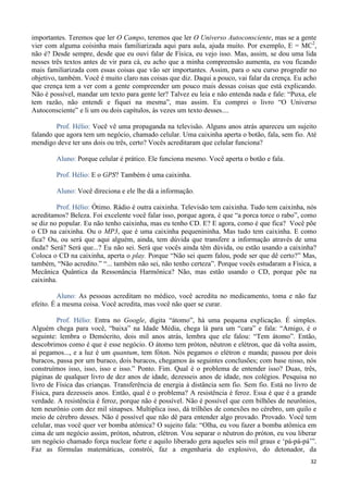 32
importantes. Teremos que ler O Campo, teremos que ler O Universo Autoconsciente, mas se a gente
vier com alguma coisinha mais familiarizada aqui para aula, ajuda muito. Por exemplo, E = MC2
,
não é? Desde sempre, desde que eu ouvi falar de Física, eu vejo isso. Mas, assim, se dou uma lida
nesses três textos antes de vir para cá, eu acho que a minha compreensão aumenta, eu vou ficando
mais familiarizada com essas coisas que vão ser importantes. Assim, para o seu curso progredir no
objetivo, também. Você é muito claro nas coisas que diz. Daqui a pouco, vai falar da crença. Eu acho
que crença tem a ver com a gente compreender um pouco mais dessas coisas que está explicando.
Não é possível, mandar um texto para gente ler? Talvez eu leia e não entenda nada e fale: “Puxa, ele
tem razão, não entendi e fiquei na mesma”, mas assim. Eu comprei o livro “O Universo
Autoconsciente” e li um ou dois capítulos, às vezes um texto desses....
Prof. Hélio: Você vê uma propaganda na televisão. Alguns anos atrás apareceu um sujeito
falando que agora tem um negócio, chamado celular. Uma caixinha aperta o botão, fala, sem fio. Até
mendigo deve ter uns dois ou três, certo? Vocês acreditaram que celular funciona?
Aluno: Porque celular é prático. Ele funciona mesmo. Você aperta o botão e fala.
Prof. Hélio: E o GPS? Também é uma caixinha.
Aluno: Você direciona e ele lhe dá a informação.
Prof. Hélio: Ótimo. Rádio é outra caixinha. Televisão tem caixinha. Tudo tem caixinha, nós
acreditamos? Beleza. Foi excelente você falar isso, porque agora, é que “a porca torce o rabo”, como
se diz no popular. Eu não tenho caixinha, mas eu tenho CD. E? E agora, como é que fica? Você põe
o CD na caixinha. Ou o MP3, que é uma caixinha pequenininha. Mas tudo tem caixinha. E como
fica? Ou, ou será que aqui alguém, ainda, tem dúvida que transfere a informação através de uma
onda? Será? Será que...? Eu não sei. Será que vocês ainda têm dúvida, ou estão usando a caixinha?
Coloca o CD na caixinha, aperta o play. Porque “Não sei quem falou, pode ser que dê certo?” Mas,
também, “Não acredito.” “... também não sei, não tenho certeza”. Porque vocês estudaram a Física, a
Mecânica Quântica da Ressonância Harmônica? Não, mas estão usando o CD, porque põe na
caixinha.
Aluno: As pessoas acreditam no médico, você acredita no medicamento, toma e não faz
efeito. É a mesma coisa. Você acredita, mas você não quer se curar.
Prof. Hélio: Entra no Google, digita “átomo”, há uma pequena explicação. É simples.
Alguém chega para você, “baixa” na Idade Média, chega lá para um “cara” e fala: “Amigo, é o
seguinte: lembra o Demócrito, dois mil anos atrás, lembra que ele falou: “Tem átomo”. Então,
descobrimos como é que é esse negócio. O átomo tem próton, nêutron e elétron, que dá volta assim,
aí pegamos..., e a luz é um quantum, tem fóton. Nós pegamos o elétron e manda; passou por dois
buracos, passa por um buraco, dois buracos, chegamos às seguintes conclusões; com base nisso, nós
construímos isso, isso, isso e isso.” Ponto. Fim. Qual é o problema de entender isso? Duas, três,
páginas de qualquer livro de dez anos de idade, dezesseis anos de idade, nos colégios. Pesquisa no
livro de Física das crianças. Transferência de energia à distância sem fio. Sem fio. Está no livro de
Física, para dezesseis anos. Então, qual é o problema? A resistência é feroz. Essa é que é a grande
verdade. A resistência é feroz, porque não é possível. Não é possível que cem bilhões de neurônios,
tem neurônio com dez mil sinapses. Multiplica isso, dá trilhões de conexões no cérebro, um quilo e
meio de cérebro desses. Não é possível que não dê para entender algo provado. Provado. Você tem
celular, mas você quer ver bomba atômica? O sujeito fala: “Olha, eu vou fazer a bomba atômica em
cima de um negócio assim, próton, nêutron, elétron. Vou separar o nêutron do próton, eu vou liberar
um negócio chamado força nuclear forte e aquilo liberado gera aqueles seis mil graus e ‘pá-pá-pá’”.
Faz as fórmulas matemáticas, constrói, faz a engenharia do explosivo, do detonador, da
 