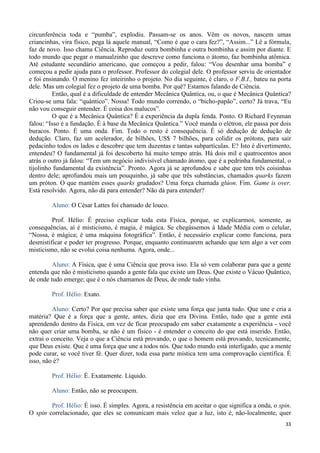33
circunferência toda e “pumba”, explodiu. Passam-se os anos. Vêm os novos, nascem umas
criancinhas, vira físico, pega lá aquele manual, “Como é que o cara fez?”, “Assim...” Lê a fórmula,
faz de novo. Isso chama Ciência. Reproduz outra bombinha e outra bombinha e assim por diante. E
todo mundo que pegar o manualzinho que descreve como funciona o átomo, faz bombinha atômica.
Até estudante secundário americano, que começou a pedir, falou: “Vou desenhar uma bomba” e
começou a pedir ajuda para o professor. Professor do colegial dele. O professor serviu de orientador
e foi ensinando. O menino fez inteirinho o projeto. No dia seguinte, é claro, o F.B.I., bateu na porta
dele. Mas um colegial fez o projeto de uma bomba. Por quê? Estamos falando de Ciência.
Então, qual é a dificuldade de entender Mecânica Quântica, ou, o que é Mecânica Quântica?
Criou-se uma fala: “quântico”. Nossa! Todo mundo correndo, o “bicho-papão”, certo? Já trava, “Eu
não vou conseguir entender. É coisa dos malucos”.
O que é a Mecânica Quântica? É a experiência da dupla fenda. Ponto. O Richard Feynman
falou: “Isso é a fundação. É à base da Mecânica Quântica.” Você manda o elétron, ele passa por dois
buracos. Ponto. É uma onda. Fim. Todo o resto é consequência. É só dedução de dedução de
dedução. Claro, faz um acelerador, de bilhões, US$ 7 bilhões, para colidir os prótons, para sair
pedacinho todos os lados e descobre que tem duzentas e tantas subpartículas. E? Isto é divertimento,
entendeu? O fundamental já foi descoberto há muito tempo atrás. Há dois mil e quatrocentos anos
atrás o outro já falou: “Tem um negócio indivisível chamado átomo, que é a pedrinha fundamental, o
tijolinho fundamental da existência”. Pronto. Agora já se aprofundou e sabe que tem três coisinhas
dentro dele; aprofundou mais um pouquinho, já sabe que três substâncias, chamados quarks fazem
um próton. O que mantém esses quarks grudados? Uma força chamada glúon. Fim. Game is over.
Está resolvido. Agora, não dá para entender? Não dá para entender?
Aluno: O César Lattes foi chamado de louco.
Prof. Hélio: É preciso explicar toda esta Física, porque, se explicarmos, somente, as
consequências, aí é misticismo, é magia, é mágica. Se chegássemos à Idade Média com o celular,
“Nossa, é mágica; é uma máquina fotográfica”. Então, é necessário explicar como funciona, para
desmistificar e poder ter progresso. Porque, enquanto continuarem achando que tem algo a ver com
misticismo, não se evolui coisa nenhuma. Agora, onde...
Aluno: A Física, que é uma Ciência que prova isso. Ela só vem colaborar para que a gente
entenda que não é misticismo quando a gente fala que existe um Deus. Que existe o Vácuo Quântico,
de onde tudo emerge; que é o nós chamamos de Deus, de onde tudo vinha.
Prof. Hélio: Exato.
Aluno: Certo? Por que precisa saber que existe uma força que junta tudo. Que une e cria a
matéria? Que é a força que a gente, antes, dizia que era Divina. Então, tudo que a gente está
aprendendo dentro da Física, em vez de ficar preocupado em saber exatamente a experiência - você
não quer criar uma bomba, se não é um físico - é entender o conceito do que está inserido. Então,
extrai o conceito. Veja o que a Ciência está provando, o que o homem está provando, tecnicamente,
que Deus existe. Que é uma força que une a todos nós. Que todo mundo está interligado, que a mente
pode curar, se você tiver fé. Quer dizer, toda essa parte mística tem uma comprovação científica. É
isso, não é?
Prof. Hélio: É. Exatamente. Líquido.
Aluno: Então, não se preocupem.
Prof. Hélio: É isso. É simples. Agora, a resistência em aceitar o que significa a onda, o spin.
O spin correlacionado, que eles se comunicam mais veloz que a luz, isto é, não-localmente, quer
 