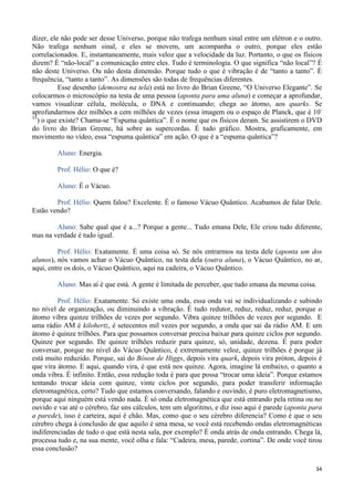 34
dizer, ele não pode ser desse Universo, porque não trafega nenhum sinal entre um elétron e o outro.
Não trafega nenhum sinal, e eles se movem, um acompanha o outro, porque eles estão
correlacionados. E, instantaneamente, mais veloz que a velocidade da luz. Portanto, o que os físicos
dizem? É “não-local” a comunicação entre eles. Tudo é terminologia. O que significa “não local”? É
não deste Universo. Ou não desta dimensão. Porque tudo o que é vibração é de “tanto a tanto”. É
frequência, “tanto a tanto”. As dimensões são todas de frequências diferentes.
Esse desenho (demostra na tela) está no livro do Brian Greene, “O Universo Elegante”. Se
colocarmos o microscópio na testa de uma pessoa (aponta para uma aluna) e começar a aprofundar,
vamos visualizar célula, molécula, o DNA e continuando; chega ao átomo, aos quarks. Se
aprofundarmos dez milhões a cem milhões de vezes (essa imagem ou o espaço de Planck, que é 10-
33
) o que existe? Chama-se “Espuma quântica”. É o nome que os físicos deram. Se assistirem o DVD
do livro do Brian Greene, há sobre as supercordas. É tudo gráfico. Mostra, graficamente, em
movimento no vídeo, essa “espuma quântica” em ação. O que é a “espuma quântica”?
Aluno: Energia.
Prof. Hélio: O que é?
Aluno: É o Vácuo.
Prof. Hélio: Quem falou? Excelente. É o famoso Vácuo Quântico. Acabamos de falar Dele.
Estão vendo?
Aluno: Sabe qual que é a...? Porque a gente... Tudo emana Dele, Ele criou tudo diferente,
mas na verdade é tudo igual.
Prof. Hélio: Exatamente. É uma coisa só. Se nós entrarmos na testa dele (aponta um dos
alunos), nós vamos achar o Vácuo Quântico, na testa dela (outra aluna), o Vácuo Quântico, no ar,
aqui, entre os dois, o Vácuo Quântico, aqui na cadeira, o Vácuo Quântico.
Aluno: Mas aí é que está. A gente é limitada de perceber, que tudo emana da mesma coisa.
Prof. Hélio: Exatamente. Só existe uma onda, essa onda vai se individualizando e subindo
no nível de organização, ou diminuindo a vibração. É tudo redutor, reduz, reduz, reduz, porque o
átomo vibra quinze trilhões de vezes por segundo. Vibra quinze trilhões de vezes por segundo. E
uma rádio AM é kilohertz, é setecentos mil vezes por segundo, a onda que sai da rádio AM. E um
átomo é quinze trilhões. Para que possamos conversar precisa baixar para quinze ciclos por segundo.
Quinze por segundo. De quinze trilhões reduzir para quinze, só, unidade, dezena. É para poder
conversar, porque no nível do Vácuo Quântico, é extremamente veloz, quinze trilhões é porque já
está muito reduzido. Porque, sai do Bóson de Higgs, depois vira quark, depois vira próton, depois é
que vira átomo. E aqui, quando vira, é que está nos quinze. Agora, imagine lá embaixo, o quanto a
onda vibra. É infinito. Então, essa redução toda é para que possa “trocar uma ideia”. Porque estamos
tentando trocar ideia com quinze, vinte ciclos por segundo, para poder transferir informação
eletromagnética, certo? Tudo que estamos conversando, falando e ouvindo, é puro eletromagnetismo,
porque aqui ninguém está vendo nada. É só onda eletromagnética que está entrando pela retina ou no
ouvido e vai até o cérebro, faz uns cálculos, tem um algoritmo, e diz isso aqui é parede (aponta para
a parede), isso é carteira, aqui é chão. Mas, como que o seu cérebro diferencia? Como é que o seu
cérebro chega à conclusão de que aquilo é uma mesa, se você está recebendo ondas eletromagnéticas
indiferenciadas de tudo o que está nesta sala, por exemplo? É onda atrás de onda entrando. Chega lá,
processa tudo e, na sua mente, você olha e fala: “Cadeira, mesa, parede, cortina”. De onde você tirou
essa conclusão?
 