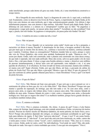 36
estão interferindo, porque cada átomo ali gera sua onda. Então, ali, é uma interferência construtiva o
tempo inteiro.
Há a fotografia de uma molécula. Aqui é o diagrama de como ela é e aqui está, a molécula
real. Exatamente, como se descreve nos livros de Física. Agora, o experimento da dupla fenda, já foi
feito com cem átomos em uma molécula, que é algo astronomicamente grande. Um elétron é algo
infinitamente pequeno, mas cem átomos é algo enorme. Adivinha? Passou pela dupla fenda. Qual a
diferença de cem átomos e a câmera ou o retroprojetor? Lembra que eu falei: “Se pegarmos o
retroprojetor e jogar pela janela, vai passar pelas duas janelas”? Acreditam ou não acreditam? Está
aqui, a janela, tem três fendas. Se jogarmos o retroprojetor, ele passa pelas três fendas? Ou não?
Aluno: A matéria em uma e a onda nas três, é isso?
Aluno: Não vai passar.
Prof. Hélio: É isso. Quando vai se raciocinar como onda? Assim que se faz a pergunta, o
raciocínio vai direto à massa. Percebe? A doutrinação foi tão forte, a lavagem cerebral é tão forte,
que por mais que se mostre foto de átomo, etc., continua o raciocínio na matéria, continua achando
que é matéria. Continua. Quais as consequências? Podemos mandar bala no outro, porque o outro
não veio do Vácuo Quântico, não existe uma unidade fundamental de nada. “Danem-se eles.” E
assim por diante. Então, tudo está construído, todo o planeta está construído em cima dessa crença,
de que tudo é separado, não tem nada unificado. Deus não existe, salve-se quem puder a lei do mais
forte e fim, e daí para diante. E disso a jogar uma bomba atômica e matar, e dissolver cem milhões
de pessoas instantaneamente, e deixar mais cem mil queimando, com radiação e etc. é só uma
questão de eficiência. É só eficiência. Se fosse invadir de forma convencional, mataria dois milhões;
só matou cem mil? Super eficiente. Então, por que não libera, até hoje, a gravação da cabine do
piloto do Enola Gay? Por que não libera a gravação? Mostra o que ele falou. O que ele pensou? O
que eles sentiram na cabine quando olharam para baixo e viram Hiroshima? Virou o quê? Um barril
de piche fervente.
Aluno: O que ele falou?
Prof. Hélio: Não liberam até hoje essa gravação. O que será que o povo pensará ao ver o
sentimento do piloto na hora que ele viu o ele tinha feito? Não libera. Percebem? Porque tem que
manter a questão da separação, do inimigo, que não tem nada a ver. Se cem anos atrás, cento e
poucos anos atrás, os negros não tinham alma. Cento e poucos anos atrás. Não estamos falando de
milhões de anos atrás. Estamos falando de cento e vinte, cento e cinquenta anos atrás, a discussão
teológica era: Será que os negros têm alma? E as mulheres também, porque havia grande dúvida se
as mulheres também tinham alma.
Aluno: É, estamos evoluindo.
Prof. Hélio: Pois é, estamos evoluindo. Ah, ótimo. A passo de quê? Como o Lulu Santos
fala, a passo de formiga. Igual tartaruga, com má-vontade astronômica. Então, vai precisar de muitos
séculos. Precisar de muitos séculos de Mecânica Quântica, de muita palestra, de muito físico, novo.
Novo! Porque não podemos depender dos antigos, os antigos continuam acreditando no quê? Joga
tudo para debaixo do tapete. É fácil falar “universo não-local”. O que é isso? É um nome bonito.
Aliás, nem nome tem. É “não-local”. E esse local não está com letra maiúscula, ou, então, vamos dar
o nome para o nosso. Coloca o nome “Local”, com L maiúsculo no nosso. “Não, mas se é o nosso,
tem o nosso. Então, pode ter outro, certo? Se individualizou. Você pode ter outro? Não, não pode.
Não pode ter nada. Isso aqui é a única realidade que existe. É essa que nós enxergamos.” Pois é.
 