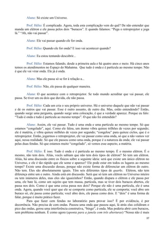 37
Aluno: Só existe um Universo.
Prof. Hélio: É complicado. Agora, toda esta complicação vem do quê? De não entender que
manda um elétron e ele passa pelos dois “buracos”. E quando falamos: “Pega o retroprojetor e joga
lá.” “Ah, não vai passar”.
Aluno: Ele vai passar quando ele for onda.
Prof. Hélio: Quando ele for onda? E isso vai acontecer quando?
Aluno: Eu estou tentando descobrir...
Prof. Hélio: Estamos falando, desde a primeira aula e há quatro anos e meio. Há cinco anos
temos os atendimentos no Espaço do Mahatma. Que tudo é onda e é partícula ao mesmo tempo. Não
é que ele vai virar onda. Ele já é onda.
Aluno: Mas ele passa só se for à relação a...
Prof. Hélio: Não, ele passa de qualquer maneira.
Aluno: O que acontece com o retroprojetor. Se todo mundo acreditar que vai passar, ele
passa. Se tiver um ou dois que duvida, ele não passa.
Prof. Hélio: Cada um cria o seu próprio universo. Há o universo daquele que não vai passar
e de os outros que vai passar. Esse é outro assunto, de outro dia. Mas, estão entendendo? Então,
quando surge uma pergunta, quando surge uma colocação, é que a verdade aparece. Porque eu falo:
“Tudo é onda e tudo é partícula ao mesmo tempo”. O que não foi entendido?
Aluno: Assim, ele vai passar. Tudo é uma onda e uma partícula ao mesmo tempo. Só que
estamos “congelado”, aqui. Como ele falou, um átomo vibra quinze trilhões de vezes por segundo;
ele é matéria, e vibra quinze milhões de vezes por segundo; “congelou” para quinze ciclos, que é o
retroprojetor. Então, jogarmos o retroprojetor, ele vai passar como uma onda, só que a não vamos ver
aqui, nessa realidade. Só que ele passou como uma onda, porque é a natureza da onda; ele vai passar
pelas duas fendas. Só que estamos muito “congelado”, só vemos esse aspecto, a matéria.
Prof. Hélio: É isso. Tudo é onda e é partícula ao mesmo tempo. É o mesmo elétron. É o
mesmo, não tem dois. Aliás, vocês sabiam que não tem dois tipos de elétron? Só tem um elétron.
Aliás, há uma discussão entre os físicos sobre a seguinte ideia: será que existe um único elétron no
Universo, e ele é tão rápido que ele some e aparece? Ele pode estar em todos os lugares ao mesmo
tempo? Existe uma discussão dessas, porque não existe forma de diferenciar um elétron do outro.
Não tem. Eles são absolutamente iguais. Têm seis diferentes tipos de quarks. Elétron, não tem
diferença entre um e outro. Ainda está em discussão. Será que só tem um elétron no Universo inteiro
ou tem inúmeros deles, mas eles são iguaizinhos? Então, quando dispara o elétron e ele passa por
uma, ele bate lá, como um sujeito que tem massa, partícula, mas se tiver dois buracos abertos, ele
passa nos dois. Como é que uma coisa passa nos dois? Porque ele não é uma partícula, ele é uma
onda. Agora, quando você quer que ele se comporte como partícula, ele se comporta; você abre um
buraco só, ele passa como partícula; você abre dois, ele passa como dois. E “dois” é uma forma de
falar, porque é muito prático fazer.
Para que fazer cem fendas no laboratório para provar isso? É por evidência, é por
decorrência. Não precisa de cem ondas. Passou uma onda que passou aqui, lá atrás elas colidiram o
pico das ondas, gerou uma interferência construtiva, “bingo”, é onda. Mas poderia abrir cem buracos,
sem problema nenhum. É como agora (aponta para a janela com três aberturas) “Nossa não é mais
 