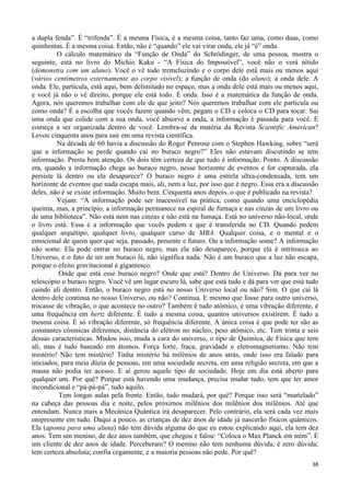 38
a dupla fenda”. É “trifenda”. É a mesma Física, é a mesma coisa, tanto faz uma, como duas, como
quinhentas. É a mesma coisa. Então, não é “quando” ele vai virar onda, ele já “é” onda.
O cálculo matemático da “Função de Onda” do Schrödinger, de uma pessoa, mostra o
seguinte, está no livro do Michio Kaku - “A Física do Impossível”, você não o verá nítido
(demonstra com um aluno). Você o vê todo tremeluzindo e o corpo dele está mais ou menos aqui
(vários centímetros externamente ao corpo visível); a função de onda (do aluno); a onda dele. A
onda. Ele, partícula, está aqui, bem delimitado no espaço, mas a onda dele está mais ou menos aqui,
e você já não o vê direito, porque ele está todo. É onda. Isso é a matemática da função de onda.
Agora, nós queremos trabalhar com ele de que jeito? Nós queremos trabalhar com ele partícula ou
como onda? É a escolha que vocês fazem quando vêm, pegam o CD e coloca o CD para tocar. Sai
uma onda que colide com a sua onda, você absorve a onda, a informação é passada para você. E
começa a ser organizada dentro de você. Lembra-se da matéria da Revista Scientific American?
Levou cinquenta anos para sair em uma revista científica.
Na década de 60 havia a discussão do Roger Penrose com o Stephen Hawking, sobre “será
que a informação se perde quando cai no buraco negro?” Eles não estavam discutindo se tem
informação. Presta bem atenção. Os dois têm certeza de que tudo é informação. Ponto. A discussão
era, quando a informação chega ao buraco negro, nesse horizonte de eventos e for capturada, ela
persiste lá dentro ou ela desaparece? O buraco negro é uma estrela ultra-condensada, tem um
horizonte de eventos que nada escapa mais, ali, nem a luz, por isso que é negro. Essa era a discussão
deles, não é se existe informação. Muito bem. Cinquenta anos depois, o que é publicado na revista?
Vejam: “A informação pode ser inacessível na prática, como quando uma enciclopédia
queima, mas, a princípio, a informação permanece na espiral de fumaça e nas cinzas de um livro ou
de uma biblioteca”. Não está nem nas cinzas e não está na fumaça. Está no universo não-local, onde
o livro está. Essa é a informação que vocês pedem e que é transferida no CD. Quando pedem
qualquer arquétipo, qualquer livro, qualquer curso de MBA. Qualquer coisa, e o mental e o
emocional de quem quer que seja, passado, presente e futuro. Ou a informação some? A informação
não some. Ela pode entrar no buraco negro, mas ela não desaparece, porque ela é intrínseca ao
Universo, e o fato de ter um buraco lá, não significa nada. Não é um buraco que a luz não escapa,
porque o efeito gravitacional é gigantesco.
Onde que está esse buraco negro? Onde que está? Dentro do Universo. Dá para ver no
telescópio o buraco negro. Você vê um lugar escuro lá, sabe que está tudo e dá para ver que está tudo
caindo ali dentro. Então, o buraco negro está no nosso Universo local ou não? Sim. O que cai lá
dentro dele continua no nosso Universo, ou não? Continua. E mesmo que fosse para outro universo,
trocasse de vibração, o que acontece no outro? Também é tudo atômico, é uma vibração diferente, é
uma frequência em hertz diferente. É tudo a mesma coisa, quantos universos existirem. É tudo a
mesma coisa. É só vibração diferente, só frequência diferente. A única coisa é que pode ter são as
constantes cósmicas diferentes, distância do elétron no núcleo, peso atômico, etc. Tem trinta e seis
dessas características. Mudou isso, muda a cara do universo, o tipo de Química, de Física que tem
ali, mas é tudo baseado em átomos. Força forte, fraca, gravidade e eletromagnetismo. Não tem
mistério! Não tem mistério! Tinha mistério há milênios de anos atrás, onde isso era falado para
iniciados, para meia dúzia de pessoas, em uma sociedade secreta, em uma religião secreta, em que a
massa não podia ter acesso. E aí gerou aquele tipo de sociedade. Hoje em dia está aberto para
qualquer um. Por quê? Porque está havendo uma mudança, precisa mudar tudo, tem que ter amor
incondicional e “pá-pá-pá”, tudo aquilo.
Tem longas aulas pela frente. Então, tudo mudará, por quê? Porque isso será “martelado”
na cabeça das pessoas dia e noite, pelos próximos milênios dos milênios dos milênios. Até que
entendam. Nunca mais a Mecânica Quântica irá desaparecer. Pelo contrário, ela será cada vez mais
onipresente em tudo. Daqui a pouco, as crianças de dez anos de idade já nascerão físicos quânticos.
Ela (aponta para uma aluna) não tem dúvida alguma do que eu estou explicando aqui, ela tem dez
anos. Tem um menino, de dez anos também, que chegou e falou: “Coloca o Max Planck em mim”. É
um cliente de dez anos de idade. Perceberam? O menino não tem nenhuma dúvida, é zero dúvida;
tem certeza absoluta; confia cegamente, e a maioria pessoas não pede. Por quê?
 