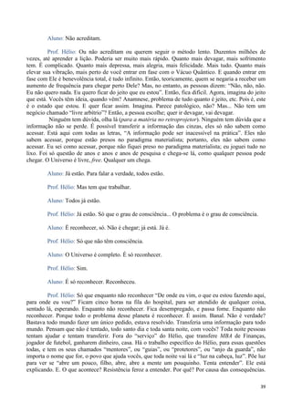 39
Aluno: Não acreditam.
Prof. Hélio: Ou não acreditam ou querem seguir o método lento. Duzentos milhões de
vezes, até aprender a lição. Poderia ser muito mais rápido. Quanto mais devagar, mais sofrimento
tem. É complicado. Quanto mais depressa, mais alegria, mais felicidade. Mais tudo. Quanto mais
elevar sua vibração, mais perto de você entrar em fase com o Vácuo Quântico. E quando entrar em
fase com Ele é benevolência total, é tudo infinito. Então, teoricamente, quem se negaria a receber um
aumento de frequência para chegar perto Dele? Mas, no entanto, as pessoas dizem: “Não, não, não.
Eu não quero nada. Eu quero ficar do jeito que eu estou”. Então, fica difícil. Agora, imagina do jeito
que está. Vocês têm ideia, quando vêm? Anamnese, problema de tudo quanto é jeito, etc. Pois é, este
é o estado que estou. E quer ficar assim. Imagina. Parece patológico, não? Mas... Não tem um
negócio chamado “livre arbítrio”? Então, a pessoa escolhe; quer ir devagar, vai devagar.
Ninguém tem dúvida, olha lá (para a matéria no retroprojetor). Ninguém tem dúvida que a
informação não se perde. É possível transferir a informação das cinzas, eles só não sabem como
acessar. Está aqui com todas as letras, “A informação pode ser inacessível na prática”. Eles não
sabem acessar, porque estão presos no paradigma materialista; portanto, eles não sabem como
acessar. Eu sei como acessar, porque não fiquei preso no paradigma materialista; eu joguei tudo no
lixo. Foi só questão de anos e anos e anos de pesquisa e chega-se lá, como qualquer pessoa pode
chegar. O Universo é livre, free. Qualquer um chega.
Aluno: Já estão. Para falar a verdade, todos estão.
Prof. Hélio: Mas tem que trabalhar.
Aluno: Todos já estão.
Prof. Hélio: Já estão. Só que o grau de consciência... O problema é o grau de consciência.
Aluno: É reconhecer, só. Não é chegar; já está. Já é.
Prof. Hélio: Só que não têm consciência.
Aluno: O Universo é completo. É só reconhecer.
Prof. Hélio: Sim.
Aluno: É só reconhecer. Reconheceu.
Prof. Hélio: Só que enquanto não reconhecer “De onde eu vim, o que eu estou fazendo aqui,
para onde eu vou?” Ficam cinco horas na fila do hospital, para ser atendido de qualquer coisa,
sentado lá, esperando. Enquanto não reconhecer. Fica desempregado, e passa fome. Enquanto não
reconhecer. Porque todo o problema desse planeta é reconhecer. É assim. Banal. Não é verdade?
Bastava todo mundo fazer um único pedido, estava resolvido. Transferia uma informação para todo
mundo. Pensam que não é tentado, todo santo dia e toda santa noite, com vocês? Toda noite pessoas
tentam ajudar e tentam transferir. Fora do “serviço” do Hélio, que transfere MBA de Finanças,
jogador de futebol, ganharem dinheiro, casa. Há o trabalho específico do Hélio, para essas questões
todas, e tem os seus chamados “mentores”, ou “guias”, ou “protetores”, ou “anjo da guarda”, não
importa o nome que for, o povo que ajuda vocês, que toda noite vai lá e “luz na cabeça, luz”. Põe luz
para ver se “abre um pouco, filho, abre, abre a mente um pouquinho. Tenta entender”. Ele está
explicando. E. O que acontece? Resistência feroz a entender. Por quê? Por causa das consequências.
 