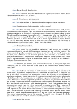 4
Aluno: Da sua forma de dar o impulso.
Prof. Hélio: Espera um pouquinho. O leão tem um negócio chamado livre arbítrio. Vocês
contaram a ele que a crença é para ele sentar?
Aluno: O elétron também tem consciência.
Prof. Hélio: Isso, excelente. O elétron se comporta assim porque ele tem consciência.
Aluno: Se ele tem consciência, ele também tem livre arbítrio?
Prof. Hélio: Sim, num nível inferior ao nosso. Ele não tem autoconsciência, ainda, mas ele
já tem uma consciência incipiente. É por isso que ele volta. Porque ele sabe o que se espera dele. Ou,
qual seria a explicação, se não for isso? Por que ele voltaria? Não tem explicação, sem essa, não tem.
É jogado para debaixo do tapete. Vira a página do livro e esquece-se que existe essa questão. Sabe-se
que ele se comporta assim, então faz todos os cálculos e com esses cálculos, faz toda esta coisa
eletrônica que existe no mundo. Internet sem fio, GPS, míssil, foguete, televisão, bomba atômica.
Faz toda esta parafernália, sabendo que ele se comporta de determinada forma. Mas por que ele se
comporta daquela forma? Não é discutido. Porque a implicação disso é...
Aluno: Que ele tem consciência.
Prof. Hélio: Então, ele tem consciência. Exatamente. Você faz com que o elétron se
comporte do jeito que se quer, e já foi feito esse experimento até com cem moléculas, que é um valor
astronomicamente grande, em relação a um fóton ou um elétron. É um mundo macro, cem
moléculas, qual a diferença de cem moléculas para uma casa, um carro, ou o que for? É só a
quantidade de moléculas. É um mundo tão macro quanto um prédio, quanto qualquer coisa. Então,
significa que nós colapsamos a função da onda o tempo inteiro. Está claro isso, ou não? Está claro?
Está claro. Suponhamos que está claro.
Aluno: Professor, por exemplo, assim, quando eu faço colapso de onda, por exemplo, uma
casa ou um carro, é a mesma coisa? Do mesmo jeito, eu faço colapso de onda, tem que ter uma
consciência?
Prof. Hélio: Tudo tem consciência. Só existe uma única consciência. Agora, está claro isso?
Vocês veem o experimento, ele passa de novo, o observador faz com que ele se comporte, não
precisa nem fazer o experimento. Só o fato de pensar em fazer o experimento, ele já se comporta da
maneira que você espera que ele se comporte. Se pesquisarem no meu livro (Ressonância Harmônica
– Hélio Couto, disponível para download no site) há um experimento citado no livro do Dr. Ervin
László. Antes que se monte o equipamento para fazer a experiência, ele já se comportou da forma
que se espera. Antes que se monte o equipamento. Ele sabe o que você está pensando. Só pode ser.
Você nem fez nada ainda, pensou, a coisa já está acontecendo. Pois é. Então, está tudo claro, está
tudo certo, mas quando é que isto vai ser incorporado na vida das pessoas? Essa é a questão. É
simples. Bastava explicar isso, quanto? Dez minutos, quinze minutos? Está entendido? Mandou uma
fenda é partícula, duas é onda. Nós é que escolhemos se ele se comporta como partícula ou como
onda. Ele é as duas coisas ao mesmo tempo. Nós é que escolhemos. Assim, podemos tratar o mundo
material ou o mundo das ondas da mesma maneira. É você que escolhe que mundo que quer tratar.
Mas, quando isso passa a fazer parte da vida da pessoa? Por que não passa a fazer parte da vida das
pessoas? Por que há essa resistência tamanha a entender e aplicar?
Aluno: Porque não acredita.
 