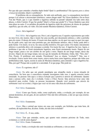 40
Por que não quer entender a bendita dupla fenda? Qual é a problemática? Ela (aponta para a aluna
criança) já entendeu. Qual é o problema?
O problema são as consequências. Se tudo está unificado, que é a consequência inevitável,
porque é só colocar o microscópio eletrônico, vamos chegar onde? No Vácuo Quântico. Ou na força
Van der Waals, que é o que mantém a lagartixa subindo na parede? Quando tira tudo entre duas
placas, o efeito Casimir. O que faz grudar? Qual é a força que gruda? É o Vácuo Quântico que atrai
uma placa na outra. E os pelinhos da patinha da lagartixa estão tão próximos do átomo de qualquer
superfície, que ela sobe, no vidro. Ela está usando Mecânica Quântica, Efeito Casimir.
Aluno: Até a lagartixa?
Prof. Hélio: Até a lagartixa usa. Pois é, até a lagartixa usa. E aqueles experimentos que estão
no meu livro, dos insetos. Que o inseto faz uma escolha, por decaimento atômico, e abre a portinha
para ele comer. O desejo do inseto. O inseto tem duas opções: ou ele quer isso aqui ou quer isso aqui.
Se ele pedir certo, aqui tem uma portinha que, por decaimento atômico, abre e fecha, pode abrir e
pode fechar. Um inseto, in-se-to, faz uma escolha instintiva. Ele quer comer. Ele muda o decaimento
atômico e a portinha abre e ele consegue a comida. Um inseto faz isso. A lagartixa faz isso. Agora, o
problema é que não se ficará eternamente lagartixa, nem ficará eternamente inseto. Depois de um
longo tempo, passa a ter um cérebro de um quilo e meio. Depois de um longo tempo, desce das
árvores. Depois de um longo tempo, tem um ego do tamanho do Himalaia. Então, fala: “Nós; eles”.
Fim. Pronto. O problema está armado. Perceberam? Isso se chama “evolução”? Não, isso é
involução. Estava muito bom como inseto, estava muito bom como lagartixa, porque não tinha essa
problemática toda. Agora, assista às aulas de Mecânica Quântica, para entender o que a lagartixa faz.
Mas, por quê? Porque não se pode ter a unicidade. É aí que pega. Não pode ter.
Aluno: É o egoísmo, não é?
Aluno: Eu acho que um grande paradigma que atrapalha muito a nossa situação de
consciência. Na hora que a consciência expande enxergamos tudo isso; é aquele conceito muito
enraizado. As pessoas vêm aqui e a única evolução que é positiva é através do sofrimento. Quanto
mais a pessoa sofre, mais ela é evoluída. Como o Chico Xavier. Que precisou levar uma vida
miserável para evoluir. Então, as pessoas incorporam. Quando você assimila que através do
sofrimento você vai evoluir, é lógico que você vai ter uma vida cheia de sofrimento.
Prof. Hélio: Exatamente.
Aluno: Como que ficaria, então, como explicaria, então, a evolução, por exemplo, de um
animal doméstico, de um gato, de um cachorro? Eles não têm sofrimento, a não ser que seja externo.
Maus-tratos.
Prof. Hélio: Exatamente.
Aluno: Mas o animal que temos em casa, por exemplo, um bichinho, que trata bem, dá
conforto, dá raçãozinha boa, dá amor. Então, ele não está evoluindo?
Prof. Hélio: É... E isso, então.
Aluno: Tem que entender, assim, que quanto mais estamos próximo do Todo, mais
evoluímos; e o tal do sexto degrau?
Prof. Hélio: Exato. Exatamente.
Aluno: Então, a evolução não está vinculada ao sofrimento, e sim ao amor.
 