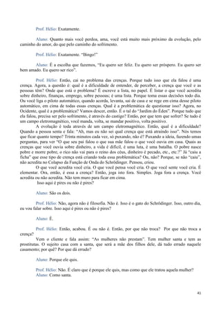 41
Prof. Hélio: Exatamente.
Aluno: Quanto mais você perdoa, ama, você está muito mais próximo da evolução, pelo
caminho do amor, do que pelo caminho do sofrimento.
Prof. Hélio: Exatamente. “Bingo!”
Aluno: É a escolha que fazemos, “Eu quero ser feliz. Eu quero ser próspero. Eu quero ser
bem amado. Eu quero ser rico”.
Prof. Hélio: Então, cai no problema das crenças. Porque tudo isso que ela falou é uma
crença. Agora, a questão é: qual é a dificuldade de entender, de perceber, a crença que você e as
pessoas têm? Onde que está o problema? É escreve a lista, no papel. É listar o que você acredita
sobre dinheiro, finanças, emprego, sobre pessoas; é uma lista. Porque toma essas decisões todo dia.
Ou você liga o piloto automático, quando acorda, levanta, sai de casa e se rege em cima desse piloto
automático, em cima de todas essas crenças. Qual é a problemática de questionar isso? Agora, no
Ocidente, qual é a problemática? Vamos descer, então. É o tal do “Jardim do Éden”. Porque tudo que
ela falou, precisa ser pelo sofrimento, é através do castigo? Então, por que tem que sofrer? Se tudo é
um campo eletromagnético, você manda, volta, se mandar positivo, volta positivo.
A evolução é toda através de um campo eletromagnético. Então, qual é a dificuldade?
Quando a pessoa senta e fala: “Ah, mas eu não sei qual crença que está atraindo isso”. Nós temos
que ficar quanto tempo? Trinta minutos cada vez, só puxando, não é? Puxando a ideia, fazendo umas
perguntas, para ver “O que seu pai falou o que sua mãe falou o que você ouvia em casa. Quais as
crenças que você ouvia sobre dinheiro, a vida é difícil, é uma luta, é uma batalha. O pobre nasce
pobre e morre pobre, o rico não vai para o reino dos céus, dinheiro é pecado, etc., etc.?” Já “caiu a
ficha” que esse tipo de crença está criando toda essa problemática? Ou, não? Porque, se não “caiu”,
não acredita no Colapso da Função de Onda do Schrödinger. Pensou, criou.
O que você acredita você cria. O que você pensa você cria. O que você sente você cria. É
elementar. Ora, então, é essa a crença? Então, joga isto fora. Simples. Joga fora a crença. Você
acredita ou não acredita. Não tem muro para ficar em cima.
Isso aqui é pires ou não é pires?
Aluno: São os dois.
Prof. Hélio: Não, agora não é filosofia. Não é. Isso é o gato do Schrödinger. Isso, outro dia,
eu vou falar sobre. Isso aqui é pires ou não é pires?
Aluno: É.
Prof. Hélio: Então, acabou. É ou não é. Então, por que não troca? Por que não troca a
crença?
Vem o cliente e fala assim: “As mulheres não prestam”. Tem mulher santa e tem as
prostitutas. O sujeito casa com a santa, que será a mãe dos filhos dele, dá tudo errado naquele
casamento; por quê? Por que dá errado?
Aluno: Porque ele quis.
Prof. Hélio: Não. É claro que é porque ele quis, mas como que ele tratou aquela mulher?
Aluno: Como santa.
 