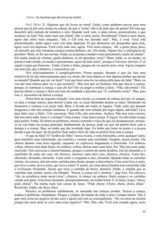 43
Aluno: As mesmas que ele levou no motel.
Prof. Hélio: É. Algumas que ele levou no motel. Então, como podemos provar para uma
pessoa que já pôs uma crença na cabeça, de que a “coisa” não é do jeito que ele pensa? Ele tem que
descobrir pelo método de tentativa e erro. Quando você vem, a onda entrou, potencializou; o que
acontece na loja? Não entra mais um cliente. São n casos assim. Perceberam? Entrava meia dúzia,
agora não entra mais ninguém. “Ah, o CD está me fazendo mal”. Não, é você. Você está
potencializado, então agora você cria mais depressa. O que demorava um pouquinho para criar,
agora você cria depressa. Você criou tudo isso, agora. Tem umas crenças. Ah, a gente puxa, puxa,
ele percebe que tem inúmeras crenças contra dinheiro, etc. Ele muda. Alguns têm a inteligência de
perceber “Bom, eu fiz isso na loja. Então, se eu passar a mudar o meu pensamento, enche de cliente”.
Ele muda, enche de clientes, ganha dinheiro, aí ele aprendeu, certo? “Bom, então, se eu mudar, eu
pensava tudo errado, eu mudei o pensamento, agora dá tudo certo”, porque o Universo tem leis. É só
seguir a regra que funciona. Então, é lento e árduo, porque ele vai querer errar, errar. Agora, imagina
em uma loja, que é dinheiro, é mensurável, etc.
Nos relacionamentos é complicadíssimo. Presta atenção. Quando é que ele fará uma
tentativa de ter um relacionamento para ver, testar, dar uma chance se tem alguma mulher que preste
no mundo? Quando que ele vai fazer? Terá que bater uma luz na cabeça dele para ele falar: “Bom, eu
vou dar uma chance para ver o que acontece”. Mas tem que ser honesto, tem que descer a crença,
porque, se continuar a crença, o que ele faz? Ele vai pegar a mulher e dizer, “Não, não presta”. Ele
precisa alterar a crença e fazer um teste de realidade e perceber que “É, realmente existe”. Mas, para
isso, é necessário ele baixar a crença.
Pensa bem na seguinte situação, vem uma cliente, se coçando da cabeça aos pés, só sangue,
se coça o tempo inteiro, para dormir e para não se coçar dormindo amarra as mãos. Dormindo ela
desamarra e começa a se coçar toda. Bom, é levada em todos os lugares. Tudo, tudo que possam
imaginam e não tem solução nenhuma. E quando não tem solução por lugar algum, adivinha? Leva
para falar com o Hélio. Três conversas. Dois CDs, três conversas. Acabou. Não tem mais coceira,
não tem mais nada. Qual é o milagre? Uma crença. Uma única crença. É lógico. Eu não tenho tempo
para perder. Então, fui direto ao problema, mesmo correndo o risco de que ela desaparecesse, porque,
se eu vou bater na crença principal, fundamental, da pessoa, pode ser que ela prefira ficar com a
doença e a crença. Mas, eu tenho que dar resultado logo. Eu tenho que tocar no ponto e a pessoa
decide o que ela quer. Se ela prefere ficar sadia e feliz da vida ou prefere ficar com a crença.
O que eu falei? O “Jardim do Éden” nunca existiu, é uma historinha, como qualquer outra,
para transferir uma informação, um conceito e montar uma sociedade. Simples, nunca existiu. Ela
chorou durante uma hora seguida, enquanto eu explicava longamente a historinha. Foi embora,
voltou, chorou mais duas horas, foi embora, voltou, chorou mais uma hora, fim. Não tem mais nada,
resolvido. Três conversas e chorou bastante, porque o castelo de cartas desabou. Ela foi chorando e o
castelinho de carta um caiu, ela chorava, chorava; carta dois caiu, chorava, chorava. Carta dez,
chorando, chorando, chorando. Carta cento e cinquenta e oito, chorando. Quando todas as cartinhas
caíram, ela cansou, não tem mais cartinha para chorar, porque a decorrência. Uma coisa leva a outra,
que leva a outra, leva a outra, que leva a outra? É assim; em cima dessa história está construída toda
a civilização Ocidental. Assim que tirou a cartinha de baixo, demoliu. Então, à medida que as
cartinhas iam caindo, assim, ela olhando: “Nossa, a crença tal é mentira.”, joga fora. Ela chorava,
“Ah, eu acreditava tanto nessa coisa”, chorava. A crença vai embora. Outra crença e as cartinhas
caindo sem parar. Uma hora chorando, desesperadamente, na minha frente. E só lenço, lenço; “chora,
pode chorar”. Na minha mala tem caixas de lenço. “Pode chorar. Chora, chora, chora, tchau”.
Resolvido. Então, são fatos, fatos.
Resolve os problemas rapidamente, só mexendo nas crenças erradas. Trocou a crença,
acabou o problema, instantâneo. Porque o colapso da função de onda é feito o tempo inteiro. Não é
que você criou um negócio há dez anos e agora está com as consequências, “Ah, eu estou na miséria
porque dez anos atrás eu criei uma coisa negativa”. Não. Não, não. Você está criando agora, neste
 