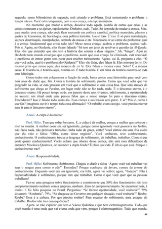 44
segundo, nesse bilionésimo de segundo, está criando o problema. Está sustentando o problema o
tempo inteiro. Você está colapsando, com a sua crença, o tempo inteirinho.
No momento que mudar a crença, dissolve todo aquele castelo de cartas que criou e as
coisas começam a se ajeitar, rapidamente. Dinheiro, tudo. Tudo. Só depende de mudar a crença. Mas,
para mudar essa crença, não pode ficar mexendo em política cambial, política monetária, plumas e
paetês de Economia, de Sociologia, essa política terrestre. Isso é lixo. É lixo. É só para manutenção,
só para doutrinação, manipulação, controle da massa e etc. Necessário ir ao cerne do problema: qual
é a crença fundamental que criou tudo isto? Mexe nessa crença, acabou o problema, acabou tudo.
Pois é. Agora, no Ocidente, eles ficam falando “Só tem um jeito de resolver a questão da Al-Qaeda.
Eles têm que entender que não tem a história das setenta e duas virgens.” Ah, “bingo”. Aqui no
Ocidente todo mundo enxergou que o problema, assim que essa crença for eliminada, está resolvido
o problema de entrar gente sem parar para receber treinamento. Agora, vai lá, pergunta a eles: “O
que você acha, qual é o problema do Ocidente?” Eles vão falar, eles falam lá. Eles morrem de rir. Do
mesmo jeito que rimos aqui, eles morrem de rir lá. Eles falam a mesma coisa. Sabe? É a mesma
coisa. É história lá, é história aqui, história ali. É tudo história. E em cima da história constrói-se toda
uma ideologia.
Como todos nós colapsamos a função de onda, basta contar uma historinha para você com
dois anos de idade que, fim. Conta à história do sofrimento, pronto. Como que você acha que vai
progredir na vida, se está gravado em você que o sofrimento é uma coisa boa. Que será através do
sofrimento que chega ao Paraíso, um lugar onde não se faz nada, nada. É o descanso eterno, é o
descanso eterno. Há pouco tempo atrás, em janeiro deste ano, tivemos, infelizmente, a oportunidade
de assistir, um ritual onde uma pessoa falou que o nosso amigo foi para o descanso eterno.
Entenderam? Isso é falado todo santo dia. Essa crença é martelada sem parar. E aí? Pois é, como é
que faz? Imaginou ouvir o tempo toda essa afirmação? “O trabalho é um castigo, você precisa morrer
para ir para o descanso eterno”.
Aluno: A culpa é da mulher.
Prof. Hélio: Tem que sofrer bastante. E, a culpa é da mulher, porque a mulher que colocou o
mal no mundo. A melhor coisa era ser ignorante, porque como ignorante você passeava no Jardim,
não fazia nada, não precisava trabalhar, tinha tudo de graça, certo? Você entrou em uma fria assim
que ela veio e falou: “Olha, come desse negócio”. Você conheceu, teve conhecimento,
conhecimento. O conhecimento trouxe a desgraça do sofrimento, de trabalhar, trabalhar. Como é que
pode querer conhecimento? Vocês acham que abaixo dessa crença, não está essa dificuldade de
entender Mecânica Quântica, de entender a dupla fenda? É claro que está. É óbvio que está. Porque o
conhecimento traz?
Aluno: Responsabilidade.
Prof. Hélio: Sofrimento. Sofrimento. Chegou o chefe e falou “Agora você vai trabalhar vai
suar o sangue para comer o pão”. Entendeu? Porque conheceu da árvore, comeu da árvore do
conhecimento. Enquanto você era um ignorante, era feliz, agora vai sofrer; agora, “dançou”. Não é
responsabilidade é sofrimento, porque tem que trabalhar. Como é que você quer que as pessoas
trabalhem?
Fez-se uma pesquisa sobre funcionários e constatou-se que 80% dos funcionários não tem
comprometimento nenhum com a empresa, nenhum. Zero de comprometimento. Se encontrar dois, é
muito. E foi feita pesquisa no Brasil. Perguntou: “Se tivesse oportunidade, você roubaria?” 79%
disseram: “Roubaria”, 79%. “Se chegasse ao Governo em qualquer situação, você roubaria?” Roubo.
Rouba? Essa é a cultura. Por que precisa roubar? Para escapar do sofrimento, para escapar do
trabalho. Roubar não traz consequências?
Agora, se não explicar que tem o Vácuo Quântico e que tem eletromagnetismo. Tudo que
você manda é uma onda que vai e uma onda que vem, porque é eletromagnético. Tudo que manda,
 