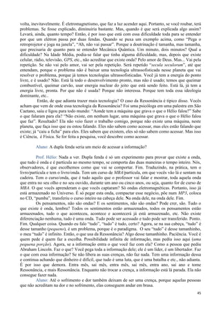 45
volta, inevitavelmente. É eletromagnetismo, que faz a luz acender aqui. Portanto, se você roubar, terá
problemas. Se fosse explicado, diminuiria bastante. Mas, quando é que será explicada algo assim?
Levará, ainda, quanto tempo? Então, é por isso que está com essa dificuldade toda para se entender
por que um elétron passa por duas fendas. Quando se puxa um exemplo acima, como “Pega o
retroprojetor e joga na janela”, “Ah, não vai passar”. Porque a doutrinação é tamanha, mas tamanha,
que precisaria de quanto para se entender Mecânica Quântica. Um minuto, dois minutos? Qual a
dificuldade? Na Idade Média, podia-se falar que tinha alguma dificuldade, mas, depois que existe
celular, rádio, televisão, GPS, etc., não acreditar que existe onda? Pelo amor de Deus. Mas... Vai pela
repetição. Se não vai pelo amor, vai ser pela repetição. Será repetido “secula seculorum”, até que
entendam, porque o problema não é baixar uma tecnologia ultrassofisticada nesse planeta que vai
resolver o problema, porque já temos tecnologias ultrassofisticadas. Você já tem a energia do ponto
livre, e é usado? Não. Está lá todo o desenvolvimento pronto, mas não é usado; temos que queimar
combustível, queimar carvão, usar energia nuclear do jeito que está sendo feito. Está lá, já tem a
energia livre, pronta. Por que não é usada? Porque não interessa. Porque tem toda essa ideologia
dominante, etc..
Então, de que adianta trazer mais tecnologia? O caso da Ressonância é típico disso. Vocês
acham que vem de onde essa tecnologia da Ressonância? Foi uma psicóloga em uma palestra em São
Caetano, saiu e ligou para todo mundo: “Aonde tem a máquina que grava o que o Hélio falou?” Sabe
o que falaram para ela? “Não existe, em nenhum lugar, uma máquina que grava o que o Hélio falou
que faz”. Resultado? Ela não veio fazer o trabalho comigo, porque não existe uma máquina, neste
planeta, que faça isso que eu estou falando. Eles não sabem como acessar, mas eles estão falando que
existe; já “caiu a ficha” para eles. Eles sabem que existem, eles só não sabem como acessar. Mas isso
é Ciência, é Física. Se for feita a pesquisa, você descobre como acessar.
Aluno: A dupla fenda seria um meio de acessar a informação?
Prof. Hélio: Nada a ver. Dupla fenda é só um experimento para provar que existe a onda,
que tudo é onda e é partícula ao mesmo tempo, se comporta das duas maneiras o tempo inteiro. Nós,
observadores, é que escolhemos como que vai se comportar. Fim. Traduzindo, na prática, tem o
livro/partícula e tem o livro/onda. Tem um curso de MBA/partícula, em que vocês vão lá e sentam na
cadeira. Tem o curso/onda, que é tudo aquilo que o professor vai falar e mostrar, toda aquela onda
que entra no seu olho e no seu ouvido, durante um ano ou cinco anos, ou seja, quanto for de curso de
MBA. O que vocês aprenderam o que vocês captaram? Só ondas eletromagnéticas. Portanto, isso já
está armazenado no Universo. É só pegar esta onda, compactar esse negócio, põe num MP3, coloca
no CD, “pumba”, transferiu o curso inteiro na cabeça dele. Na onda dele, na onda dele. Fim.
Os pensamentos, não são ondas? E os sentimentos, não são ondas? Pode crer, são. Tudo o
que existe é onda, lembra? Todos os sentimentos estão armazenados, todos os pensamentos estão
armazenados, tudo o que aconteceu, acontece e acontecerá já está armazenado, etc. Não existe
diferenciação nenhuma, tudo é uma onda. Tudo pode ser acessado e tudo pode ser transferido. Ponto.
Fim. Qualquer coisa. Quando eu falo “tudo”, “tudo” é tudo, certo? Agora, se na sua cabeça, “tudo” é
desse tamanho (pequeno), é um problema, porque é o paradigma. O seu “tudo” é desse tamanhinho,
o meu “tudo” é infinito. Então, o que usa da Ressonância? Algo desse tamanhinho. Paciência. Você é
quem pede é quem faz a escolha. Possibilidade infinita de informação, mas pediu isso aqui (uma
pequena porção). Agora, se a informação entra o que você faz com ela? Como a pessoa que pediu
Abraham Lincoln. Faz o que? Você pega toda a informação dele; ele é um líder, é um libertador. Faz
o que com essa informação? Se não libera as suas crenças, não faz nada. Tem uma informação dessa
e continua achando que dinheiro é difícil, que tudo é uma luta, que é uma batalha e etc., não adianta.
É por isso que demora. Entra mês, sai mês, entra mês, sai mês, entra ano, sai ano e tome
Ressonância, e mais Ressonância. Enquanto não trocar a crença, a informação está lá parada. Ela não
consegue fazer nada.
Aluno: Até o sofrimento e dor também deixam de ser uma crença, porque aquelas pessoas
que não acreditam na dor e no sofrimento, elas conseguem andar em brasa.
 