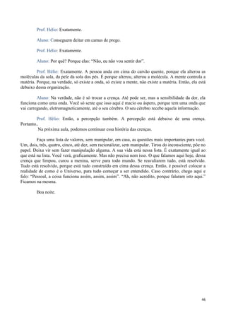 46
Prof. Hélio: Exatamente.
Aluno: Conseguem deitar em camas de prego.
Prof. Hélio: Exatamente.
Aluno: Por quê? Porque elas: “Não, eu não vou sentir dor”.
Prof. Hélio: Exatamente. A pessoa anda em cima do carvão quente, porque ela alterou as
moléculas da sola, da pele da sola dos pés. É porque alterou, alterou a molécula. A mente controla a
matéria. Porque, na verdade, só existe a onda, só existe a mente, não existe a matéria. Então, ela está
debaixo dessa organização.
Aluno: Na verdade, não é só trocar a crença. Até pode ser, mas a sensibilidade da dor, ela
funciona como uma onda. Você só sente que isso aqui é macio ou áspero, porque tem uma onda que
vai carregando, eletromagneticamente, até o seu cérebro. O seu cérebro recebe aquela informação.
Prof. Hélio: Então, a percepção também. A percepção está debaixo de uma crença.
Portanto..
Na próxima aula, podemos continuar essa história das crenças.
Faça uma lista de valores, sem manipular, em casa, as questões mais importantes para você.
Um, dois, três, quatro, cinco, até dez, sem racionalizar, sem manipular. Tirou do inconsciente, põe no
papel. Deixa vir sem fazer manipulação alguma. A sua vida está nessa lista. É exatamente igual ao
que está na lista. Você verá, graficamente. Mas não precisa nem isso. O que falamos aqui hoje, dessa
crença que limpou, curou a menina, serve para todo mundo. Se reavaliarem tudo, está resolvido.
Tudo está resolvido, porque está tudo construído em cima dessa crença. Então, é possível colocar a
realidade de como é o Universo, para tudo começar a ser entendido. Caso contrário, chego aqui e
falo: “Pessoal, a coisa funciona assim, assim, assim”. “Ah, não acredito, porque falaram isto aqui.”
Ficamos na mesma.
Boa noite.
 