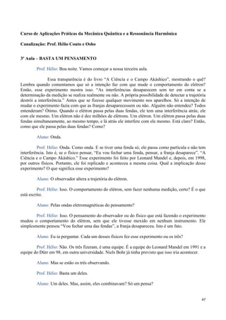47
Curso de Aplicações Práticas da Mecânica Quântica e a Ressonância Harmônica
Canalização: Prof. Hélio Couto e Osho
3ª Aula – BASTA UM PENSAMENTO
Prof. Hélio: Boa noite. Vamos começar a nossa terceira aula.
Essa transparência é do livro “A Ciência e o Campo Akáshico”, mostrando o quê?
Lembra quando comentamos que só a intenção faz com que mude o comportamento do elétron?
Então, esse experimento mostra isso. “As interferências desaparecem sem ter em conta se a
determinação da medição se realiza realmente ou não. A própria possibilidade de detectar a trajetória
destrói a interferência.” Antes que se fizesse qualquer movimento nos aparelhos. Só a intenção de
mudar o experimento fazia com que as franjas desaparecessem ou não. Alguém não entendeu? Todos
entenderam? Ótimo. Quando o elétron passa pelas duas fendas, ele tem uma interferência atrás; ele
com ele mesmo. Um elétron não é dez milhões de elétrons. Um elétron. Um elétron passa pelas duas
fendas simultaneamente, ao mesmo tempo, e lá atrás ele interfere com ele mesmo. Está claro? Então,
como que ele passa pelas duas fendas? Como?
Aluno: Onda.
Prof. Hélio: Onda. Como onda. E se tiver uma fenda só, ele passa como partícula e não tem
interferência. Isto é, se o físico pensar, “Eu vou fechar uma fenda, pensar, a franja desaparece”. “A
Ciência e o Campo Akáshico.” Esse experimento foi feito por Leonard Mandel e, depois, em 1998,
por outros físicos. Portanto, ele foi replicado e aconteceu a mesma coisa. Qual a implicação desse
experimento? O que significa esse experimento?
Aluno: O observador altera a trajetória do elétron.
Prof. Hélio: Isso. O comportamento do elétron, sem fazer nenhuma medição, certo? É o que
está escrito.
Aluno: Pelas ondas eletromagnéticas do pensamento?
Prof. Hélio: Isso. O pensamento do observador ou do físico que está fazendo o experimento
mudou o comportamento do elétron, sem que ele tivesse mexido em nenhum instrumento. Ele
simplesmente pensou “Vou fechar uma das fendas”, a franja desapareceu. Isto é um fato.
Aluno: Eu ia perguntar. Cada um desses físicos fez esse experimento ou os três?
Prof. Hélio: Não. Os três fizeram, é uma equipe. É a equipe do Leonard Mandel em 1991 e a
equipe do Dürr em 98, em outra universidade. Niels Bohr já tinha previsto que isso iria acontecer.
Aluno: Mas se estão os três observando.
Prof. Hélio: Basta um deles.
Aluno: Um deles. Mas, assim, eles combinavam? Só um pensa?
 