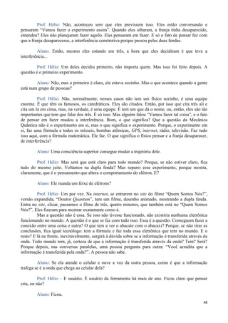 48
Prof. Hélio: Não, aconteceu sem que eles previssem isso. Eles estão conversando e
pensaram “Vamos fazer o experimento assim”. Quando eles olharam, a franja tinha desaparecido,
entendeu? Eles não planejaram fazer aquilo. Eles pensaram em fazer. E só o fato de pensar fez com
que a franja desaparecesse, a interferência construtiva porque passou pelas duas fendas.
Aluno: Então, mesmo eles estando em três, a hora que eles decidiram é que teve a
interferência...
Prof. Hélio: Um deles decidiu primeiro, não importa quem. Mas isso foi feito depois. A
questão é o primeiro experimento.
Aluno: Não, mas o primeiro é claro, ele estava sozinho. Mas o que acontece quando a gente
está num grupo de pessoas?
Prof. Hélio: Não, normalmente, nesses casos não tem um físico sozinho, é uma equipe
enorme. É que têm os famosos, os catedráticos. Eles são citados. Então, por isso que cita três ali e
cita um lá em cima, mas, na verdade, é uma equipe. É tem um que dá o nome, ou, então, eles são tão
importantes que tem que falar dos três. É só isso. Mas alguém falou “Vamos fazer tal coisa”, e o fato
de pensar em fazer mudou a interferência. Bom, o que significa? Que a questão da Mecânica
Quântica não é o experimento em si, mas o que significa o experimento. Porque, o experimento em
si, faz uma fórmula e todos os mísseis, bombas atômicas, GPS, internet, rádio, televisão. Faz tudo
isso aqui, com a fórmula matemática. Ele faz. O que significa o físico pensar e a franja desaparecer,
de interferência?
Aluno: Uma consciência superior consegue mudar a trajetória dele.
Prof. Hélio: Mas será que está claro para todo mundo? Porque, se não estiver claro, fica
tudo do mesmo jeito. Voltamos na dupla fenda? Mas separei esse experimento, porque mostra,
claramente, que é o pensamento que altera o comportamento do elétron. E?
Aluno: Ele manda um feixe de elétrons?
Prof. Hélio: Um por vez. Na internet, se entrarem no site do filme “Quem Somos Nós?”,
versão expandida, “Doutor Quantum”, tem um filme, desenho animado, mostrando a dupla fenda.
Entra no site, clicar, passamos o filme de três, quatro minutos, que também está no “Quem Somos
Nós?”. Eles fizeram para mostrar exatamente como é.
Mas a questão não é essa. Se isso não tivesse funcionado, não existiria nenhuma eletrônica
funcionando no mundo. A questão é o que se faz com tudo isso. Essa é a questão. Conseguem fazer a
conexão entre uma coisa e outra? O que tem a ver o abacate com o abacaxi? Porque, se não tirar as
conclusões, fica igual tecnólogo: tem a fórmula e faz toda essa eletrônica que tem no mundo. E o
resto? E lá na frente, inevitavelmente, surgirá à dúvida sobre se a informação é transferida através da
onda. Todo mundo tem, já, certeza de que a informação é transferida através da onda? Tem? Será?
Porque depois, nas conversas paralelas, uma pessoa pergunta para outra: “Você acredita que a
informação é transferida pela onda?”. A pessoa não sabe.
Aluno: Se ela atende o celular e ouve a voz da outra pessoa, como é que a informação
trafega se é a onda que chega ao celular dela?
Prof. Hélio – E usuário. É usuário da ferramenta há mais de ano. Ficou claro que pensar
cria, ou não?
Aluno: Ficou.
 