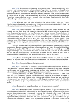 49
Prof. Hélio: Tem quase sete bilhões que não acreditam nisso. Então, a partir de hoje, vocês
passarão a criar, conscientemente, a própria realidade. Na próxima vez, ninguém precisa pedir casa,
carro ou apartamento para mim, certo? Nós podemos tratar de informações mais valiosas? É, mas
amanhã, não será isso que vou escutar. Percebem? Estamos enredados. É um cachorro correndo atrás
da cauda, não sai do lugar e não alcança nunca. Tem pilhas de transparências de experimentos.
Passarei um por um, até o final do ano, e tem mais outras para chegar. Experimento não falta. Todos
reforçando o que está sendo explicado.
Aluno: Professor, agora que temos a ciência de que a gente pensa, a gente cria. O que a
Ciência pode nos dar de dicas para assumirmos o controle sobre os nossos pensamentos? Como é se
coloca em prática essa consciência, agora, no dia a dia?
Prof. Hélio: Nosso consciente é uma vaca brava, correndo pelo campo, correndo pela rua,
entrando num bar, chega lá sai todo mundo correndo do bar. Ela sai, entra por uma porta e sai pela
outra. Setenta mil pensamentos por dia, aleatórios, sem controle nenhum. O que nós temos de
cinquenta mil a setenta mil pensamentos/dia? Se fizesse um gráfico seria algo bem esquizofrênico.
Para quem está em fluxo, é um canal só. Não tem um emaranhado, é algo linear. Agora, quem
controla os pensamentos que vocês têm? Você tem o Word, em cima dele? Tem o Windows, e em
cima dele, tem o D.O.S. Há pessoas que nem sabe que existe isso. Acha que só tem o Windows. Pois
é, mas tem que ter uma linguagem de máquina atrás. Seu consciente é esse D.O.S., não é Windows, é
D.O.S.
Você tem consciência dos próprios pensamentos. Um boi não tem consciência dos próprios
pensamentos. Humano tem autoconsciência, olha no espelho e sabe que é ele, tem individualidade.
Então, o neocórtex, é o D.O.S. Não tem como escapar. Como você não tem controle do que pensa? É
um pensamento por vez. Você não tem dois, nem cinquenta por vez. É um atrás do outro, é linear,
mas, um por vez, um pensamento. Você não pode escolher o que quer pensar? É livre. Todas as
pessoas são capazes de escolherem qual pensamento querem ter, um por vez. Então...
Aluno: Mas o emocional pode variar? Oscila uma hora queremos isso, outra não quer. No
dia a dia, os fatores externos interferem muito no que pensamos. Está ligado ao sentimento, também.
Prof. Hélio: O emocional é controlado pelo mental.
Prof. Hélio: O emocional. Eu vou repetir, o emocional é controlado pelo mental. No livro do
Daniel Goleman, “Inteligência Emocional”, tem n experiências realizadas em laboratório mostrando
isso. Pensa em uma serpente agora, em uma cobra. Já afetou o seu emocional. Se tivesse medindo
toda a condução, condutibilidade elétrica da pele, já teria mostrado isso.
Até agora estava tudo bem. Falei “Uma cobra”, já afetou o seu emocional. A cobra. Tem
cobra aqui? Não. É uma ideia, é mental, é um pensamento. E já fabricou os hormônios, ou já tirou, já
criou etc. Só com uma ideia. Então, a mente controla tudo. Abdicar disso é falar que você é uma
vítima e que não tem controle sobre nada. Está perdido. Se partir para esse raciocínio de vitimação,
porque é o contrário. O que o experimento mostra? Foi pensamento. Ele pensou, o experimento
mudou.
Aluno: Tem exercícios que podemos fazer para fortalecer a nossa conexão?
Prof. Hélio: Se aquietar a mente, você não vai pensar em nada. Só que esse raciocínio “elas
são pensadas pelo pensamento”, virou vitimação. As pessoas perderam o controle da própria mente.
Mas isto não acontece sem que a pessoa ceda o controle. Não existe, não existe vítima. Vocês estão
vendo por onde a argumentação está caminhando? Toda essa argumentação é para escapar do
experimento. O experimento é claríssimo, mas como vamos fazer? É aí que descamba. Como que
fazemos com o desemprego, a doença, todos os problemas, que tenho? Eu sou vítima, eu não tenho o
 