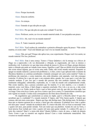 5
Aluno: Porque incomoda.
Aluno: Zona de conforto.
Aluno: As crenças.
Aluno: Entende só que não põe em ação.
Prof. Hélio: Por que não põe em ação esta verdade? É um fato.
Aluno: Professor, assim, eu vivo no mundo material ainda. E isso prejudica um pouco.
Prof. Hélio: Ah, você vive no mundo material?
Aluno: É. Tudo é material, professor.
Prof. Hélio: Você acabou de contradizer a primeira afirmação agora há pouco: “Não existe
matéria; só existe onda”. Você está falando que você vive no mundo material.
Aluno: Não, por quê? Porque não aplica isso, esse experimento. Porque você vive assim, no
mundo material. Por isso, professor.
Prof. Hélio: Esta é uma crença. Temos o Vácuo Quântico e de lá emerge ou o Bóson de
Higgs ou a supercorda e ele vai diminuindo a vibração, se organizando, até virar os átomos e
moléculas e tal. A primeira vez que algo toma atitude de massa é o Bóson de Higgs, porque diminuiu
tanto a vibração que pode ser tratado como massa. Significa o quê? Que ao último nível da realidade
não existe massa alguma, que só existe uma onda. Então, não existe mundo material. Enquanto se
apegar no mundo material, a pessoa terá problemas e, é claro, como é que aplicará todo o restante da
Mecânica Quântica se continua acreditando e tratando conseguir um carro como matéria? Todos os
problemas são materiais, e como materiais, eles estão distantes; está separado, você não consegue
controlar. O elétron faz o que ele quer e um conjunto deles, grande, faz o que quer e você não tem
controle nenhum. É por isso que o mundo das pessoas não tem nenhum controle. Elas estão
totalmente subjugadas, submetidas, exploradas, etc. A visão de mundo está completamente errada.
Não existe matéria, mas a pessoa considera que há matéria. E se tem matéria, e se o mundo é
material, como você falou, é fatal chegar a seguinte conclusão: Ela é ela e eu sou eu, e não existe
nada entre ela e eu. Então, pode-se fazer o que se bem quiser com ela, que não me afeta nada. Isso
vai longe. Uma coisa leva a outra, que leva a outra e que leva a outra. É o materialismo científico que
está vigente no mundo. E todas essas consequências são fruto dessa filosofia de vida.
Os engenheiros que construíram as usinas no Japão, qual é a filosofia deles? O que eles
acreditam que é a realidade? É o mundo material. É lógico, não? Eles fazem aquilo. E depois que
começa, não tem mais como parar. Depois que liga, não desliga mais. Não desliga mais. Só desliga a
hora que os átomos pararem de se mexer, a hora que eles cansarem. O plutônio leva vinte e quatro
mil anos para “cansar” metade da existência dele. É a meia-vida dele. Ele vai ficar se mexendo vinte
e quatro mil anos, para perder metade. Tem um reator que usa plutônio. Aonde ele cair na Terra, o
local precisa ficar isolado por vinte e quatro mil anos para gastar metade. E o urânio-238, que é o
resto dos reatores? Qual é a meia-vida deles? Quatro bilhões e meio de anos, a idade do planeta
Terra. Como é que se constrói um negócio desses? Com a visão totalmente materialista. Nós
vivemos no mundo material.
 
