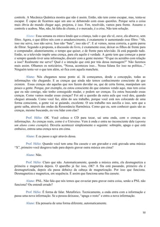 50
controle. A Mecânica Quântica mostra que não é assim. Então, não tem como escapar, mas, tenta-se
escapar. É capaz de ficarmos aqui um ano se debatendo com essas questões. Porque seria a coisa
mais óbvia do mundo chegar aqui, projetou, é isso. Fim, resolvido, vamos para frente. Assumo o
controle e acabou. Mas, não, há falta de cliente, é o mercado, é a crise, Não tem solução.
Aluno: Essa semana eu estava lendo que a criança, tudo o que ela vê, ouve, ela absorve, sem
filtro. Agora, o que difere nós com o amadurecimento, é exatamente ir aumentando esse filtro: “Ah,
isso me serve, isso não serve. Isso não “bate”, isso não é”. E aí vemos, nessa correria, a gente parou
de filtrar. Segundo a proposta, a discussão do livro, é exatamente essa; deixar os filhos de frente para
o computador, aleatoriamente, o tempo que quiser, e de frente para televisão. Já está pegando tudo.
Então, se a televisão impõe uma crença, para ela aquilo é verdade. A gente tem que começar a parar
e sempre quando tiver uma informação, discutir com a gente mesmo: “O que eu acredito com relação
a isso? Realmente me serve? Qual é a intenção que está por trás dessa mensagem?” Não fazemos
mais assim. Olhamos os noticiários, “Nossa, aconteceu isso... Nossa fulana fez isso na política...”
Ninguém tenta ver o que tem além, só fica com aquela manchete.
Aluno: Nós chegamos nesse ponto aí. Já começamos, desde a concepção, todas as
informações vão chegando. E as crenças que ainda não temos conhecimento consciente de que
existem. Essas crenças são aquelas que nos fazem duvidar ou, que de certa forma, manipulam um
pouco a gente. Porque, por exemplo, eu estou consciente do que estamos vendo aqui, mas tem coisa
que eu não consigo, não tenho conseguido mudar, e podem ser crenças. Eu estou buscando essas
crenças. Como vamos mudar essas crenças? Foi até a questão da outra aula que você deu, quando
cheguei atrasada. Como você faz, além do seu trabalho, porque você está nos colocando de uma
forma consciente, a gente vai se guiando, excelente. O seu trabalho nos auxilia a isso, sem que a
gente saiba, através das ondas da Ressonância Harmônica. Como que eu, sem conhecer quais são as
crenças, mesmo buscando, eu vou lidar com elas?
Prof. Hélio: OK. Você coloca o CD para tocar, sai uma onda, com n crenças ou
informações. As crenças reais, como é o Universo. Vem à onda e entra no inconsciente dele (aponta
um aluno como exemplo). Deveria acontecer simplesmente o seguinte: sobrepõe, apaga o que está
embaixo, entrou uma crença nova em cima.
Aluno: E eu passo a agir através dessa.
Prof. Hélio: Quando você tem uma fita cassete e um gravador e está gravada uma música
“X”, primeiro você desgrava tudo para depois gravar outra música em cima?
Aluno: Não.
Prof. Hélio: Claro que não. Automaticamente, quando a música entra, ela desmagnetiza a
primeira e magnetiza depois. O aparelho já faz isso, OK? A fita está passando, primeiro ela é
desmagnetizada, depois ela passa debaixo da cabeça de magnetização. Por isso que funciona.
Desmagnetiza e magnetiza, em sequência. É assim que funciona uma fita cassete.
Aluno: PNL. Não fala que nós temos que esvaziar para gravar outra coisa, senão a PNL não
funciona? Ou entendi errado?
Prof. Hélio: É forma de falar. Metafórico. Tecnicamente, a onda entra com a informação e
passa uma nova informação. Se a pessoa deixasse, “apaga o resto” e entra a nova informação.
Aluno: Ela pensaria de uma forma diferente, automaticamente.
 
