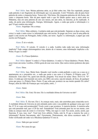 51
Prof. Hélio: Isso. Muitas palestras atrás, eu já falei sobre isto. Não fico repetindo, porque
cada palestra é um fragmento da informação que vou passando. Certo? Portanto, não dá para fazer
palestra de cento e cinquenta horas. Temos três. Três horas. Há cinquenta palestras de três horas, são
cento e cinquenta horas. Não dá para repetir tudo o que foi falado quatro anos e meio atrás no
Mahatma, mas em uma palestra de uns seis meses, um ano atrás, no máximo, já foi explicado. A
onda, ela porta uma informação. Energia, Informação. Agora, a onda que porta a informação é o
que? O que contém esta onda?
Aluno: Arquétipo. Ou a crença.
Prof. Hélio: Mais embaixo. A própria onda que está portando. Separam as duas coisas, uma
coisa é a onda e outra coisa é a informação que está escrita. Se pegar um livro; tem lá uma pilha de
papel e está escrito em Português, linha a linha, um texto. Aquilo é a informação, o papel que está
escrito em Português.
Aluno: É só o veículo.
Prof. Hélio: O veículo. O veículo é a onda. Lembra toda onda tem uma informação
implícita? Todo campo eletromagnético tem, dentro de si mesmo, uma informação implícita a ele.
Ponto. O que é a onda?
Aluno: É o Vácuo Quântico.
Prof. Hélio: Quem? A onda é o Vácuo Quântico. A onda é o Vácuo Quântico. Pronto. Bom,
esse é mais um nome. Lembra, o Hélio gosta de usar esse nome. Que outros nomes podemos dar para
ele?
Aluno: Deus.
Prof. Hélio: Isso. Muito bom. Quando você recebe a onda pedindo o carro ou a casa ou o
apartamento ou o precatório etc., a onda que porta o seu carro é o Próprio. O Próprio com “P”
maiúsculo. Está claro? Ou, quem tem dúvida, pergunta. Vou trocar de nome: Deus. D-E-U-S. “O”
único. A onda que está trazendo seu carro, seu MBA, um curso, seja de natação, de boxe, de qualquer
coisa que peça, é o Próprio Deus. Ponto. O que acha que acontece na sua mente quando Ele entra?
Porque, além do MBA de Finanças que você pediu, entra...?
Aluno: Amor.
Prof. Hélio: Ele. Está. Ele tem. Ele é a realidade última do Universo ou não?
Aluno: Sim.
Prof. Hélio: É. Ele tem. Ele é. As crenças reais, reais, não estorinhas para criancinha ouvir.
A realidade última do Universo já está entrando junto com o seu pedido de qualquer coisa que você
faz. E? E aí o que está acontecendo? Vocês veem o que acontece. A maioria desiste. A maioria acha
que está passando mal, que o CD fez mal. Entenderam? Está entrando pura luz na sua mente, com
todas as crenças reais de como é o Universo: “Olha, isto aqui é o real. Faz assim, assim, assim, que
funciona. É isso, isso, isso”. Você tem livre arbítrio. Então, está lá. O que a maioria faz com a
informação? Resiste bravamente, não? Ferozmente. Praticamente, não deixa acontecer nada. E?
Estão verificando até onde vai a Mecânica Quântica? É isso aí.
Aluno: Sabe por que resiste?
Aluno: Por causa do ego.
 