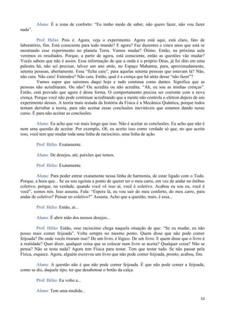 53
Aluno: É a zona de conforto: “Eu tenho medo de saber, não quero fazer, não vou fazer
nada”.
Prof. Hélio: Pois é. Agora, veja o experimento. Agora está aqui, está claro, fato de
laboratório, fim. Está consciente para todo mundo? E agora? Faz duzentos e cinco anos que está se
mostrando esse experimento no planeta Terra. Vamos mudar? Ótimo. Então, na próxima aula
veremos os resultados. Porque, a partir de agora, está consciente, então as questões vão mudar?
Vocês sabem que não é assim. Essa informação de que a onda é o próprio Deus, já foi dito em uma
palestra há, não sei precisar, talvez um ano atrás, no Espaço Mahatma, para, aproximadamente,
setenta pessoas, abertamente. Essa “ficha caiu”, para aquelas setenta pessoas que estavam lá? Não,
não caiu. Não caiu! Entendeu? Não caiu. Então, qual é a crença que há atrás desse “não fazer”?
Vamos supor que sairemos daqui hoje e tudo continua como dantes. Significa que as
pessoas não acreditaram. Ou não? Ou acredita ou não acredita. “Ah, eu sou as minhas crenças”.
Então, está provado que agora é desta forma. O comportamento precisa ser coerente com a nova
crença. Porque você não pode continuar acreditando que a mente não controla o elétron depois de um
experimento desses. A teoria mais testada da história da Física é a Mecânica Quântica, porque todos
tentam derrubar a teoria, para não aceitar essas conclusões inevitáveis que estamos dando nesse
curso. É para não aceitar as conclusões.
Aluno: Eu acho que vai mais longe que isso. Não é aceitar as conclusões. Eu acho que não é
nem uma questão de aceitar. Por exemplo, Ok, eu aceito isso como verdade só que, no que aceita
isso, você tem que mudar toda uma linha de raciocínio, uma linha de ação.
Prof. Hélio: Exatamente.
Aluno: De desejos, até, paixões que temos.
Prof. Hélio: Exatamente.
Aluno: Para poder entrar exatamente nessa linha de harmonia, de estar ligado com o Todo.
Porque, a hora que... Se eu sou egoísta a ponto de querer ter o meu carro, em vez de andar no ônibus
coletivo, porque, na verdade, quando você vê isso aí, você é coletivo. Acabou eu sou eu, você é
você”, somos nós. Isso assusta. Fala: “Espera lá, eu vou sair do meu conforto, do meu carro, para
andar de coletivo? Pensar no coletivo?” Assusta. Acho que a questão, mais, é essa...
Prof. Hélio: Então, aí...
Aluno: É abrir mão dos nossos desejos...
Prof. Hélio: Então, esse raciocínio chega naquela situação de que: “Se eu mudar, eu não
posso mais comer feijoada”. Volta sempre no mesmo ponto. Quem disse que não pode comer
feijoada? De onde vocês tiraram isso? De um livro, é lógico. De um livro. E quem disse que o livro é
a realidade? Quer dizer, qualquer coisa que se colocar num livro se aceita? Qualquer coisa? Não se
pensa? Não se testa nada? Agora tem Física para testar. Tem que testar tudo. Se não passar pela
Física, esquece. Agora, alguém escreveu um livro que não pode comer feijoada, pronto, acabou, fim.
Aluno: A questão não é que não pode comer feijoada. É que não pode comer a feijoada,
como se diz, daquele tipo, ter que desabotoar o botão da calça.
Prof. Hélio: Eu volto a...
Aluno: Tem uma medida...
 