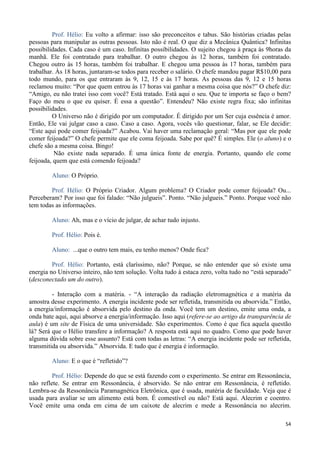 54
Prof. Hélio: Eu volto a afirmar: isso são preconceitos e tabus. São histórias criadas pelas
pessoas para manipular as outras pessoas. Isto não é real. O que diz a Mecânica Quântica? Infinitas
possibilidades. Cada caso é um caso. Infinitas possibilidades. O sujeito chegou à praça às 9horas da
manhã. Ele foi contratado para trabalhar. O outro chegou às 12 horas, também foi contratado.
Chegou outro às 15 horas, também foi trabalhar. E chegou uma pessoa às 17 horas, também para
trabalhar. Às 18 horas, juntaram-se todos para receber o salário. O chefe mandou pagar R$10,00 para
todo mundo, para os que entraram às 9, 12, 15 e às 17 horas. As pessoas das 9, 12 e 15 horas
reclamou muito: “Por que quem entrou às 17 horas vai ganhar a mesma coisa que nós?” O chefe diz:
“Amigo, eu não tratei isso com você? Está tratado. Está aqui o seu. Que te importa se faço o bem?
Faço do meu o que eu quiser. É essa a questão”. Entendeu? Não existe regra fixa; são infinitas
possibilidades.
O Universo não é dirigido por um computador. É dirigido por um Ser cuja essência é amor.
Então, Ele vai julgar caso a caso. Caso a caso. Agora, vocês vão questionar, falar, se Ele decidir:
“Este aqui pode comer feijoada?” Acabou. Vai haver uma reclamação geral: “Mas por que ele pode
comer feijoada?” O chefe permite que ele coma feijoada. Sabe por quê? É simples. Ele (o aluno) e o
chefe são a mesma coisa. Bingo!
Não existe nada separado. É uma única fonte de energia. Portanto, quando ele come
feijoada, quem que está comendo feijoada?
Aluno: O Próprio.
Prof. Hélio: O Próprio Criador. Algum problema? O Criador pode comer feijoada? Ou...
Perceberam? Por isso que foi falado: “Não julgueis”. Ponto. “Não julgueis.” Ponto. Porque você não
tem todas as informações.
Aluno: Ah, mas e o vício de julgar, de achar tudo injusto.
Prof. Hélio: Pois é.
Aluno: ...que o outro tem mais, eu tenho menos? Onde fica?
Prof. Hélio: Portanto, está claríssimo, não? Porque, se não entender que só existe uma
energia no Universo inteiro, não tem solução. Volta tudo à estaca zero, volta tudo no “está separado”
(desconectado um do outro).
- Interação com a matéria. - “A interação da radiação eletromagnética e a matéria da
amostra desse experimento. A energia incidente pode ser refletida, transmitida ou absorvida.” Então,
a energia/informação é absorvida pelo destino da onda. Você tem um destino, emite uma onda, a
onda bate aqui, aqui absorve a energia/informação. Isso aqui (refere-se ao artigo da transparência de
aula) é um site de Física de uma universidade. São experimentos. Como é que fica aquela questão
lá? Será que o Hélio transfere a informação? A resposta está aqui no quadro. Como que pode haver
alguma dúvida sobre esse assunto? Está com todas as letras: “A energia incidente pode ser refletida,
transmitida ou absorvida.” Absorvida. E tudo que é energia é informação.
Aluno: E o que é “refletido”?
Prof. Hélio: Depende do que se está fazendo com o experimento. Se entrar em Ressonância,
não reflete. Se entrar em Ressonância, é absorvido. Se não entrar em Ressonância, é refletido.
Lembra-se da Ressonância Paramagnética Eletrônica, que é usada, matéria de faculdade. Veja que é
usada para avaliar se um alimento está bom. É comestível ou não? Está aqui. Alecrim e coentro.
Você emite uma onda em cima de um caixote de alecrim e mede a Ressonância no alecrim.
 