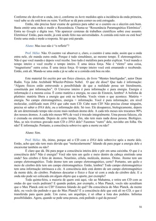 55
Conforme ele devolver a onda, isto é, conforme os hertz medidos após a incidência da onda primeira,
você sabe se ele está bom ou ruim. Verificar se dá para comer ou está estragado.
Então, não precisa fazer exame de química para saber se o coentro ou o alecrim está bom.
Basta emitir uma onda e medir a Ressonância. Chama-se “Ressonância Paramagnética Eletrônica”.
Entra no Google e digita isso. Vão aparecer centenas de trabalhos científicos sobre esse assunto.
Eletrônica! Então, para medir, já está sendo feito nas universidades. A comida está ruim ou está boa?
Emite uma onda e mede a resposta. Só que está parado.
Aluno: Mas isso não é “o refletir”?
Prof. Hélio: Não. O coentro vai absorver e, claro, o coentro é uma onda; assim que a onda
entra nele, ele manda outra onda. Porque é tudo simultâneo, ao mesmo tempo. É eletromagnético.
Não é que você manda e depois você recebe. Isso tudo é metáfora para poder explicar. Você manda o
tempo inteiro e você recebe o tempo inteiro. É uma única força. Não é “eletro” uma coisa,
“magnetismo” outra coisa. É uma única força. O tempo inteiro você está emanando e recebendo.
Então, está ali. Manda-se uma onda e já se sabe se a comida está boa ou não.
Este material foi escrito por um físico clássico, do livro “Mentes Interligadas”, autor Dean
Radin. Veja John Archibald Wheeler-Prêmio Nobel. O que ele disse? Que tudo é informação:
“Alguns físicos estão entrevendo a possibilidade de que a realidade possa ser literalmente,
constituída por informações”. O Universo inteiro é pura informação e pura energia. Energia e
informação é a mesma coisa. É como matéria e energia, no caso do Einstein, lembra? A bolinha de
plutônio: matéria libera a energia que está na bolinha. Vocês viram o que acontece. Matéria =
energia. No campo eletromagnético, energia = informação. Você é pura informação; em nível
molecular, codificado num DNA que cabe num CD. Cabe num CD! Não precisa clonar ninguém,
precisa só saber o DNA dele, ou a informação dele. Só isso. Ele desaparece, biologicamente, depois
de um determinado tempo não existe mais nenhum átomo dele. A cada três meses nós trocamos 90%
dos nossos átomos. A cada três meses 90% de você é trocado integralmente. Uma pessoa faleceu, ela
é cremada ou enterrada. Depois de certo tempo, fim, não tem mais nada dessa pessoa. Biológico.
Mas, se nós tivermos gravado num CD o DNA dele? Fazemos “outro” dele, novinho em folha. Ou
não? É informação. Portanto, a consciência sobrevive após a morte ou não?
Aluno: Sim.
Prof. Hélio: Ah, ótimo, porque até o CD com o DNA dele sobrevive após a morte dele.
Então, acho que não tem mais dúvida que “molecularmente” falando dá para pegar a energia dele e
encaixotar também ou não?
É claro que dá. Dá para pegar a consciência inteira dele e pôr em uma caixinha. O que é a
consciência dele? Não é energia? Você não tem um quilo e meio dentro da cabeça emitindo uma
onda? Seu cérebro é feito de átomos. Neurônio, célula, molécula, átomos. Ótimo. Átomo tem um
campo eletromagnético. Todo átomo tem um campo eletromagnético, certo? Portanto, um quilo e
meio de cérebro dele tem um campo eletromagnético. Então, lembra? Todo campo eletromagnético
tem uma informação intrínseca a ele. A consciência dele está dentro de um campo eletromagnético
da mente dele, do cérebro. Podemos descartar o físico e ficar só com a onda do cérebro dele. E a
onda não pode ser colocada em algum objeto que a aporte, por exemplo?
Toda quinta-feira, a maioria de quem está aqui, vão ao Mahatma, e retira um CD com as
ondas do que vocês pediram? E quando pedem, por exemplo, o Max Planck, vocês não acreditam
que o Max Planck está no CD? Estamos falando do quê? Da consciência do Max Planck, da mente
dele, ou vocês tão pedindo o que do Max Planck? É a consciência dele que está ali no CD, e que é
transferida para quem pede. Um curso, um arquétipo, é só olhar a lista dos pedidos. Infinitas
possibilidades. Agora, quando se pede uma pessoa, está pedindo o quê da pessoa?
 