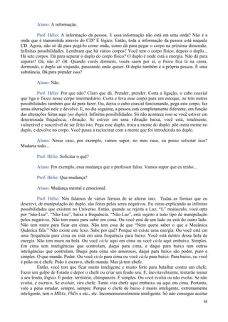 56
Aluno: A informação.
Prof. Hélio: A informação da pessoa. E essa informação não está em uma onda? Não é a
onda que é transmitida através do CD? É lógico. Então, toda a informação da pessoa está naquele
CD. Agora, não só dá para pegá-lo como onda, como dá para pegar o corpo na próxima dimensão.
Infinitas possibilidades. Lembram que há vários corpos? Você tem o corpo físico, depois o duplo...
Há sete corpos. Dá para separar o duplo do corpo físico? O duplo é onde está a energia. Não dá para
separar? Dá, não é? Ok. Quando vocês dormem, vocês saem por aí, o físico fica lá na cama,
dormindo, o duplo sai viajando, passeando onde quiser. O duplo também é a própria pessoa. É uma
substância. Dá para prender isso?
Aluno: Não.
Prof. Hélio: Por que não? Claro que dá. Prender, prender. Corta a ligação, o cabo coaxial
que liga o físico nesse corpo intermediário. Corta e leva esse corpo para um estoque, ou tem outras
possibilidades também que dá para fazer. Ou, deixa o cabo coaxial funcionando, pega este corpo, faz
umas alterações nele e devolve. E, no dia seguinte, a pessoa está completamente diferente, em função
das alterações feitas aqui (no duplo). Infinitas possibilidades. Só não acontece isso se você estiver em
determinada frequência, vibração. Se estiver em uma vibração baixa, você está, totalmente,
vulnerável e suscetível de ser feito isto. Pega esse duplo, troca a mente do duplo, põe outra mente no
duplo, e devolve no corpo. Você passa a raciocinar com a mente que foi introduzida no duplo.
Aluno: Nesse caso, por exemplo, vamos supor, no meu caso, eu posso solicitar isso?
Mudaria todo...
Prof. Hélio: Solicitar o quê?
Aluno: Por exemplo, essa mudança que o professor falou. Vamos supor que eu tenho...
Prof. Hélio: Que mudança?
Aluno: Mudança mental e emocional.
Prof. Hélio: Nós falamos de várias formas de se alterar isto. Todas as formas que eu
descrevi, de manipulação do duplo, são feitas pelos seres negativos. Eu estou explicando as infinitas
possibilidades que existem no Universo. Então, quando se rejeita a Luz, “L” maiúsculo, você opta
por “não-Luz”. “Não-Luz”, baixa a frequência. “Não-Luz”, está sujeito a todo tipo de manipulação
pelos negativos. Não tem muro para subir em cima. Ou você está de um lado ou está do outro lado.
Não tem muro para ficar em cima. Não tem essa de que “Nem quero saber o que a Mecânica
Quântica fala.” Não existe este luxo. Sabe por quê? Porque só existe uma energia. Ou você está em
uma frequência para cima ou está em uma frequência para baixo. Você está dentro dessa bola de
energia. Não tem muro na bola. Ou você cicla aqui em cima ou você cicla aqui embaixo. Simples.
Em cima tem inteligências que controlam, daqui para cima, e daqui para baixo tem outras
inteligências que controlam. Daqui para cima são amorosos, daqui para baixo são poder, puro e
simples. O que manda. Poder. Ou você cicla para cima ou você cicla para baixo. Para baixo, ou você
é peão ou é chefe. Peão é escravo, chefe manda. Mas já tem chefe.
Então, você tem que ficar muito inteligente e muito forte para batalhar contra um chefe.
Fazer um golpe de Estado e depor o chefe ou criar um feudo seu. E, inevitavelmente, tentarão tomar
o seu feudo, lógico. É poder, território, chimpanzés. É simples. Ou você evolui ou não evolui. Se não
evolui, é escravo. Se evoluir, vira chefe. Tanto vira chefe aqui embaixo ou aqui em cima. Portanto,
vale a pena estudar, sempre, sempre. Porque o chefe de baixo é muito inteligente, extremamente
inteligente, tem n MBAs, PhDs e etc., etc. Incomensuravelmente inteligente. Só não consegue aceitar
 