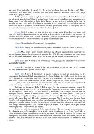 57
isso aqui. É o “calcanhar de Aquiles”. Não aceita Mecânica Quântica. Incrível, não? Não é
interessante? Um poder total, tremendo, mas não aceita Mecânica Quântica. Não aceita a dupla
fenda. Nossa, pegou, não é?
Então, quem não aceita a dupla fenda está muito bem acompanhado. Certo? Porque, quem
que não aceita a dupla fenda? O povo aqui de baixo. Os de cima já entenderam isso faz muito tempo.
Os de baixo é que não aceitam a dupla fenda. Porque, se eles aceitarem a dupla fenda, eles vão
entender que tudo é uma onda, eles não estão separados. É uma unidade só, essa unidade é amorosa.
Assim, eles só estão perdendo, certo? Para que eles têm que sofrer e perder? O inteligente seria se
unir. Eles não fazem porque eles não entendem Mecânica Quântica.
Aluno: O nível terrestre, por isso que tem mais grupos, seitas filosóficas, que levam mais
para lado positivo do pensamento, por exemplo, a Seicho-No-Ie, a Messiânica, que sempre vão
trabalhar essa linha, vamos dizer, aliados à Mecânica Quântica, de certa forma. Porque a pessoa que
trabalha nas trevas, não tem mecanismos; vão querer fazer magia-negra.
Aluno: São atividades diferentes, a nível materialista.
Prof. Hélio: Porque não entenderam. Porque não entenderam o que está sendo explicado.
Aluno: Mas, quem é chefe na parte de baixo, ele sabe; de alguma forma, manipular essa
energia. Porque, quando fazem magia, dá garantia de 110%. Ele sabe manipular um pouco dessa
energia. Ele só não aceita essas coisas de ser um só, mas que ele entende que é uma energia.
Prof. Hélio: Sim. A partir de um determinado ponto, é necessário ter um nível de raciocínio
X para poder entender.
Aluno: É. Tanto que a vibração deles é até certo ponto, porque, se você estiver vibrando
alto, eles podem mandar o que for, que não pega.
Prof. Hélio: O nível de raciocínio é a mesma coisa que o estado de consciência, que é a
mesma coisa da vibração. É tudo a mesma coisa. É a forma de falar, dos estados possíveis. Se ele não
tem expansão de consciência suficiente, ele não tem frequência, ele não tem expansão de
consciência. Ele não tem raciocínio para entender. Então, simplesmente, ele não entende.
Agora, o que é a expansão de consciência? Como que se adquire essa expansão de
consciência para poder entender a Metafísica, a Física avançada?
Entrando em fase com o Todo. O Todo é amor. Eles não conseguem entender, porque eles
não têm amor. O sistema é perfeito, ele se autorregula. Enquanto a pessoa não elevar o sentimento,
ela não expande a consciência. Ela não aumenta a vibração e não consegue abstrair. Ela não
consegue entender. Então, o conhecimento deles é técnico, até certo ponto. Claro que é,
extremamente, avançado em relação ao conhecimento terrestre. Mas tem uma barreira, e dessa
barreira não passa. Por quê? Eles não conseguem entender. Não é que tem uma barreira física;
ninguém está impedindo que eles entendam. A informação, no Universo, é free, só que eles não
conseguem entender porque eles não têm sentimento de amor. Porque a informação está codificada
num campo eletromagnético, cujo campo magnético próprio é o Próprio. O próprio campo
eletromagnético é o Próprio Deus, é o mesmo.
Como que eles vão entender a Física que está envolvida nesse campo eletromagnético se
eles não estiverem em fase com Deus, isto é, se eles não se transformarem em Deus? Quando eles se
transformarem em Deus, eles deixaram de serem negativos. Negativos. É simples. Por que eles não
conseguem? Porque eles têm que mudar a essência deles. Então, eles ficam paralisados, até que, por
tentativa e erro, eles percebam que dali não leva a nada. Então, eles se cansam e a informação pode
entrar.
 