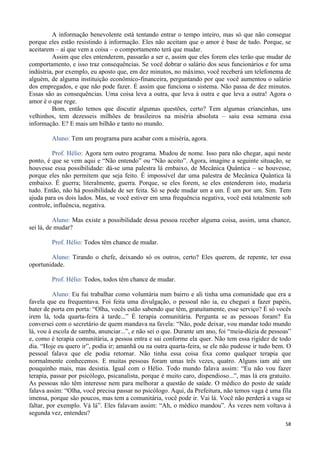 58
A informação benevolente está tentando entrar o tempo inteiro, mas só que não consegue
porque eles estão resistindo à informação. Eles não aceitam que o amor é base de tudo. Porque, se
aceitarem – aí que vem a coisa – o comportamento terá que mudar.
Assim que eles entenderem, passarão a ser e, assim que eles forem eles terão que mudar de
comportamento, e isso traz consequências. Se você dobrar o salário dos seus funcionários e for uma
indústria, por exemplo, eu aposto que, em dez minutos, no máximo, você receberá um telefonema de
alguém, de alguma instituição econômico-financeira, perguntando por que você aumentou o salário
dos empregados, e que não pode fazer. É assim que funciona o sistema. Não passa de dez minutos.
Essas são as consequências. Uma coisa leva a outra, que leva à outra e que leva a outra! Agora o
amor é o que rege.
Bom, então temos que discutir algumas questões, certo? Tem algumas criancinhas, uns
velhinhos, tem dezesseis milhões de brasileiros na miséria absoluta – saiu essa semana essa
informação. E? E mais um bilhão e tanto no mundo.
Aluno: Tem um programa para acabar com a miséria, agora.
Prof. Hélio: Agora tem outro programa. Mudou de nome. Isso para não chegar, aqui neste
ponto, é que se vem aqui e “Não entendo” ou “Não aceito”. Agora, imagine a seguinte situação, se
houvesse essa possibilidade: dá-se uma palestra lá embaixo, de Mecânica Quântica – se houvesse,
porque eles não permitem que seja feito. É impossível dar uma palestra de Mecânica Quântica lá
embaixo. É guerra; literalmente, guerra. Porque, se eles forem, se eles entenderem isto, mudaria
tudo. Então, não há possibilidade de ser feita. Só se pode mudar um a um. É um por um. Sim. Tem
ajuda para os dois lados. Mas, se você estiver em uma frequência negativa, você está totalmente sob
controle, influência, negativa.
Aluno: Mas existe a possibilidade dessa pessoa receber alguma coisa, assim, uma chance,
sei lá, de mudar?
Prof. Hélio: Todos têm chance de mudar.
Aluno: Tirando o chefe, deixando só os outros, certo? Eles querem, de repente, ter essa
oportunidade.
Prof. Hélio: Todos, todos têm chance de mudar.
Aluno: Eu fui trabalhar como voluntária num bairro e ali tinha uma comunidade que era a
favela que eu frequentava. Foi feita uma divulgação, o pessoal não ia, eu cheguei a fazer papéis,
bater de porta em porta: “Olha, vocês estão sabendo que têm, gratuitamente, esse serviço? É só vocês
irem lá, toda quarta-feira à tarde...” É terapia comunitária. Pergunta se as pessoas foram? Eu
conversei com o secretário de quem mandava na favela: “Não, pode deixar, vou mandar todo mundo
lá, vou à escola de samba, anunciar...”, e não sei o que. Durante um ano, foi “meia-dúzia de pessoas”
e, como é terapia comunitária, a pessoa entra e sai conforme ela quer. Não tem essa rigidez de todo
dia. “Hoje eu quero ir”, podia ir; amanhã ou na outra quarta-feira, se ele não pudesse ir tudo bem. O
pessoal falava que ele podia retornar. Não tinha essa coisa fixa como qualquer terapia que
normalmente conhecemos. E muitas pessoas foram umas três vezes, quatro. Alguns iam até um
pouquinho mais, mas desistia. Igual com o Hélio. Todo mundo falava assim: “Eu não vou fazer
terapia, passar por psicólogo, psicanalista, porque é muito caro, dispendioso...”, mas lá era gratuito.
As pessoas não têm interesse nem para melhorar a questão de saúde. O médico do posto de saúde
falava assim: “Olha, você precisa passar no psicólogo. Aqui, da Prefeitura, não temos vaga é uma fila
imensa, porque são poucos, mas tem a comunitária, você pode ir. Vai lá. Você não perderá a vaga se
faltar, por exemplo. Vá lá”. Eles falavam assim: “Ah, o médico mandou”. Ás vezes nem voltava à
segunda vez, entendeu?
 