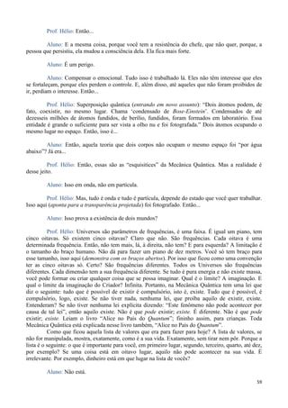 59
Prof. Hélio: Então...
Aluno: E a mesma coisa, porque você tem a resistência do chefe, que não quer, porque, a
pessoa que persistiu, ela mudou a consciência dela. Ela fica mais forte.
Aluno: É um perigo.
Aluno: Compensar o emocional. Tudo isso é trabalhado lá. Eles não têm interesse que eles
se fortaleçam, porque eles perdem o controle. E, além disso, até aqueles que não foram proibidos de
ir, perdiam o interesse. Então...
Prof. Hélio: Superposição quântica (entrando em novo assunto): “Dois átomos podem, de
fato, coexistir, no mesmo lugar. Chama ‘condensado de Bose-Einstein’. Condensados de até
dezesseis milhões de átomos fundidos, de berílio, fundidos, foram formados em laboratório. Essa
entidade é grande o suficiente para ser vista a olho nu e foi fotografada.” Dois átomos ocupando o
mesmo lugar no espaço. Então, isso é...
Aluno: Então, aquela teoria que dois corpos não ocupam o mesmo espaço foi “por água
abaixo”? Já era...
Prof. Hélio: Então, essas são as “esquisitices” da Mecânica Quântica. Mas a realidade é
desse jeito.
Aluno: Isso em onda, não em partícula.
Prof. Hélio: Mas, tudo é onda e tudo é partícula, depende do estado que você quer trabalhar.
Isso aqui (aponta para a transparência projetada) foi fotografado. Então...
Aluno: Isso prova a existência de dois mundos?
Prof. Hélio: Universos são parâmetros de frequências, é uma faixa. É igual um piano, tem
cinco oitavas. Só existem cinco oitavas? Claro que não. São frequências. Cada oitava é uma
determinada frequência. Então, não tem mais, lá, à direita, não tem? E para esquerda? A limitação é
o tamanho do braço humano. Não dá para fazer um piano de dez metros. Você só tem braço para
esse tamanho, isso aqui (demonstra com os braços abertos). Por isso que ficou como uma convenção
ter as cinco oitavas só. Certo? São frequências diferentes. Todos os Universos são frequências
diferentes. Cada dimensão tem a sua frequência diferente. Se tudo é pura energia e não existe massa,
você pode formar ou criar qualquer coisa que se possa imaginar. Qual é o limite? A imaginação. E
qual o limite da imaginação do Criador? Infinita. Portanto, na Mecânica Quântica tem uma lei que
diz o seguinte: tudo que é possível de existir é compulsório, isto é, existe. Tudo que é possível, é
compulsório, logo, existe. Se não tiver nada, nenhuma lei, que proíba aquilo de existir, existe.
Entenderam? Se não tiver nenhuma lei explícita dizendo: “Este fenômeno não pode acontecer por
causa de tal lei”, então aquilo existe. Não é que pode existir; existe. É diferente. Não é que pode
existir; existe. Leiam o livro “Alice no País do Quantum”; fininho assim, para crianças. Toda
Mecânica Quântica está explicada nesse livro também, “Alice no País do Quantum”.
Como que ficou aquela lista de valores que era para fazer para hoje? A lista de valores, se
não for manipulada, mostra, exatamente, como é a sua vida. Exatamente, sem tirar nem pôr. Porque a
lista é o seguinte: o que é importante para você, em primeiro lugar, segundo, terceiro, quarto, até dez,
por exemplo? Se uma coisa está em oitavo lugar, aquilo não pode acontecer na sua vida. É
irrelevante. Por exemplo, dinheiro está em que lugar na lista de vocês?
Aluno: Não está.
 