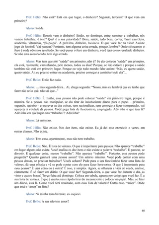 60
Prof. Hélio: Não está? Está em que lugar, o dinheiro? Segundo, terceiro? O que vem em
primeiro?
Aluno: Saúde.
Prof. Hélio: Depois vem o dinheiro? Então, no domingo, entre namorar e trabalhar, nós
vamos trabalhar, é isso? Qual é a sua prioridade? Bom, saúde, tudo bem; correr, fazer exercício,
academia, vitaminas, “pá-pá-pá”. A próxima, dinheiro, business. O que você faz na vida? Assiste
jogo de futebol? Vai passear? Portanto, tem alguma coisa errada, porque, lembra? Onde colocamos o
foco é onde obtemos resultado. Se você puser o foco em dinheiro, você terá como resultado dinheiro.
Se não está acontecendo, tem algo errado.
Aluno: Mas tem que pôr “saúde” em primeiro, não é? Se ela colocou “saúde” em primeiro,
ela está, realmente, caminhando, pelo menos, todos os dias? Porque, se não estiver e porque a saúde
também não está em primeiro lugar. Porque eu vejo todo mundo falar assim: “Não, eu quero saúde,
quero saúde. Ai, eu preciso entrar na academia, preciso começar a caminhar todo dia”...
Prof. Hélio: E não faz nada.
Aluno: ... mas segunda-feira... Aí, chega segunda: “Nossa, mas eu lembrei que eu tenho que
fazer não sei o quê, não sei que...”
Prof. Hélio: É. Então, essa pessoa não pode colocar “saúde” em primeiro lugar, porque é
mentira. Se a pessoa não manipular, se ela tirar do inconsciente direto para o papel – primeiro,
segundo, terceiro – e escrever as dez coisas, sem racionalizar, sem começar a fazer comparação, vai
aparecer à verdade da pessoa. Você pega lista de funcionário, empregado. Adivinha o que tem lá?
Adivinha em que lugar está “trabalho”? Adivinha?
Aluno: Lá embaixo.
Prof. Hélio: Não existe. Nos dez itens, não existe. Eu já dei esse exercício n vezes, em
outras classes. Não existe.
Aluno: Tem casa, apartamento, mas não tem trabalho.
Prof. Hélio: Não. É lista de valores. O que é importante para pessoa. Não aparece “trabalho”
em lugar algum; não existe. Você analisa os dez itens e não existe a palavra “trabalho”. E passear, se
divertir. E qualquer coisa, menos “trabalho”. Não aparece “trabalho”. Portanto, essa pessoa pode
progredir? Quanto ganhará uma pessoa assim? Um salário mínimo. Você pode contar com uma
pessoa dessas, se precisar trabalhar? Vocês acham? Pede para o seu funcionário fazer uma lista de
valores, dá uma olhada e vê se pode contar com ele para fazer hora-extra. O que é importante para
essa pessoa? É uma coisa ou é outra? É isso, é simples. Agora, se olharem a vida de vocês, analise,
claramente. É só fazer um diário. O que você faz? Segunda-feira, o que você fez durante o dia, as
vinte e quatro horas? Terça-feira até domingo. Coloca em tabela, agrupa por coisas que você fez. É a
sua lista de valores. É que é muito mais rápido tirar do inconsciente e colocar no papel. Mas, se fizer
um diário, está lá. Como você terá resultado, com essa lista de valores? Outro caso, “amor”. Onde
que está o “amor” na lista?
Aluno: Na minha tem diversão; eu esqueci.
Prof. Hélio: A sua não tem amor?
 