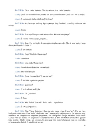 62
Prof. Hélio: E tem várias histórias. Não tem só uma; tem várias histórias.
Aluno: Quais são essas histórias, para ter um novo conhecimento? Quais são? Por exemplo?
Aluno: E participante da faculdade de Psicologia?
Prof. Hélio: Você tem que ler Jung. Agora, por que Jung funciona? Arquétipo existe ou não
existe?
Aluno: Existe.
Prof. Hélio: Tem arquétipo para tudo o que existe. O que é o arquétipo?
Aluno: É o supra-sumo daquele, daquela...
Prof. Hélio: Isso. É a perfeição de uma determinada expressão. Mas é uma ideia, é uma
abstração filosófica? O que é?
Aluno: É um símbolo.
Prof. Hélio: É um? Símbolo. O que mais?
Aluno: Uma onda.
Prof. Hélio: Uma onda. O que mais?
Aluno: Uma informação mental e emocional.
Aluno: Traz a informação.
Prof. Hélio: O que é o arquétipo? O que ele traz?
Aluno: É um líder; o primeiro projeto.
Prof. Hélio: Que mais?
Aluno: A perfeição da perfeição.
Prof. Hélio: Ok. Que mais?
Aluno: É Deus.
Prof. Hélio: Não. Tudo é Deus, Ok? Tudo, então... Aprofundar.
Aluno: É o Vácuo Quântico.
Prof. Hélio: Não. Vácuo Quântico é base de tudo o que existe. É um “ser”. Um ser vivo,
inteligente, consciente. Essa “ficha” ainda não “caiu” para os próprios junguianos. Por isso que Jung,
assistindo um congresso de terapeutas junguianos, ele virou para o colega do lado e falou assim:
“Ainda bem que eu não sou junguiano.” Entenderam? Pois é. Eles não tinham entendido o que ele
tinha escrito e falado. Vinte e um volumes. Eu acho que vinte e um volumes dá para pôr com todas
as letras a coisa. Pois é. O arquétipo é um ser.
 