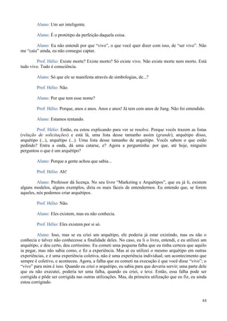 63
Aluno: Um ser inteligente.
Aluno: É o protótipo da perfeição daquela coisa.
Aluno: Eu não entendi por que “vivo”, o que você quer dizer com isso, de “ser vivo”. Não
me “caiu” ainda, eu não consegui captar.
Prof. Hélio: Existe morte? Existe morto? Só existe vivo. Não existe morte nem morto. Está
tudo vivo. Tudo é consciência.
Aluno: Só que ele se manifesta através de simbologias, de...?
Prof. Hélio: Não.
Aluno: Por que tem esse nome?
Prof. Hélio: Porque, anos e anos. Anos e anos! Já tem cem anos de Jung. Não foi entendido.
Aluno: Estamos tentando.
Prof. Hélio: Então, eu estou explicando para ver se resolve. Porque vocês trazem as listas
(relação de solicitações) e está lá, uma lista desse tamanho assim (grande), arquétipo disso,
arquétipo (...), arquétipo (...). Uma lista desse tamanho de arquétipo. Vocês sabem o que estão
pedindo? Entra a onda, dá uma catarse, e? Agora a perguntinha: por que, até hoje, ninguém
perguntou o que é um arquétipo?
Aluno: Porque a gente achou que sabia...
Prof. Hélio: Ah!
Aluno: Professor dá licença. No seu livro “Marketing e Arquétipos”, que eu já li, existem
alguns modelos, alguns exemplos, diria os mais fáceis de entendermos. Eu entendo que, se forem
aqueles, nós podemos criar arquétipos.
Prof. Hélio: Não.
Aluno: Eles existem, mas eu não conhecia.
Prof. Hélio: Eles existem por si só.
Aluno: Isso, mas se eu criei um arquétipo, ele poderia já estar existindo, mas eu não o
conhecia e talvez não conhecesse a finalidade deles. No caso, eu li o livro, entendi, e eu utilizei um
arquétipo, e deu certo, deu certíssimo. Eu cometi uma pequena falha que eu tinha certeza que aquilo
ia pegar, mas não sabia como, e fiz a experiência. Mas aí eu utilizei o mesmo arquétipo em outras
experiências, e é uma experiência coletiva, não é uma experiência individual; um acontecimento que
sempre é coletivo, e aconteceu. Agora, a falha que eu cometi na execução é que você disse “vivo”; o
“vivo” para mim é isso. Quando eu criei o arquétipo, eu sabia para que deveria servir; uma parte dele
que eu não executei, poderia ter uma falha, quando eu criei, e teve. Então, essa falha pode ser
corrigida e pôde ser corrigida nas outras utilizações. Mas, da primeira utilização que eu fiz, eu ainda
estou corrigindo.
 