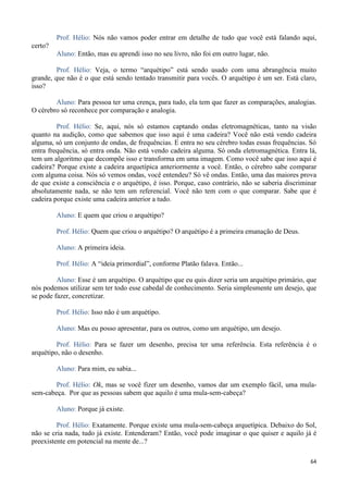 64
Prof. Hélio: Nós não vamos poder entrar em detalhe de tudo que você está falando aqui,
certo?
Aluno: Então, mas eu aprendi isso no seu livro, não foi em outro lugar, não.
Prof. Hélio: Veja, o termo “arquétipo” está sendo usado com uma abrangência muito
grande, que não é o que está sendo tentado transmitir para vocês. O arquétipo é um ser. Está claro,
isso?
Aluno: Para pessoa ter uma crença, para tudo, ela tem que fazer as comparações, analogias.
O cérebro só reconhece por comparação e analogia.
Prof. Hélio: Se, aqui, nós só estamos captando ondas eletromagnéticas, tanto na visão
quanto na audição, como que sabemos que isso aqui é uma cadeira? Você não está vendo cadeira
alguma, só um conjunto de ondas, de frequências. E entra no seu cérebro todas essas frequências. Só
entra frequência, só entra onda. Não está vendo cadeira alguma. Só onda eletromagnética. Entra lá,
tem um algoritmo que decompõe isso e transforma em uma imagem. Como você sabe que isso aqui é
cadeira? Porque existe a cadeira arquetípica anteriormente a você. Então, o cérebro sabe comparar
com alguma coisa. Nós só vemos ondas, você entendeu? Só vê ondas. Então, uma das maiores prova
de que existe a consciência e o arquétipo, é isso. Porque, caso contrário, não se saberia discriminar
absolutamente nada, se não tem um referencial. Você não tem com o que comparar. Sabe que é
cadeira porque existe uma cadeira anterior a tudo.
Aluno: E quem que criou o arquétipo?
Prof. Hélio: Quem que criou o arquétipo? O arquétipo é a primeira emanação de Deus.
Aluno: A primeira ideia.
Prof. Hélio: A “ideia primordial”, conforme Platão falava. Então...
Aluno: Esse é um arquétipo. O arquétipo que eu quis dizer seria um arquétipo primário, que
nós podemos utilizar sem ter todo esse cabedal de conhecimento. Seria simplesmente um desejo, que
se pode fazer, concretizar.
Prof. Hélio: Isso não é um arquétipo.
Aluno: Mas eu posso apresentar, para os outros, como um arquétipo, um desejo.
Prof. Hélio: Para se fazer um desenho, precisa ter uma referência. Esta referência é o
arquétipo, não o desenho.
Aluno: Para mim, eu sabia...
Prof. Hélio: Ok, mas se você fizer um desenho, vamos dar um exemplo fácil, uma mula-
sem-cabeça. Por que as pessoas sabem que aquilo é uma mula-sem-cabeça?
Aluno: Porque já existe.
Prof. Hélio: Exatamente. Porque existe uma mula-sem-cabeça arquetípica. Debaixo do Sol,
não se cria nada, tudo já existe. Entenderam? Então, você pode imaginar o que quiser e aquilo já é
preexistente em potencial na mente de...?
 