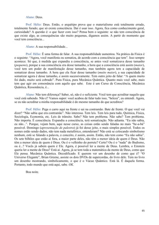 65
Aluno: Deus.
Prof. Hélio: Deus. Então, o arquétipo prova que o materialismo está totalmente errado,
totalmente furado; que só existe consciência. Daí é usar isso. Agora, fica como conhecimento geral,
curiosidade? A questão é: o que fazer com isso? Pensa bem o seguinte: se não tem consciência de
que existe algo, as consequências são muito pequenas, digamos assim. A partir do momento que
você tem consciência...
Aluno: A sua responsabilidade...
Prof. Hélio: É uma forma de falar. A sua responsabilidade aumentou. Na prática da Física é
o seguinte: “Agora, você manifesta ou somatiza, de acordo com a consciência que tem”. Isso sempre
acontece. Só que, à medida que expandiu a consciência, se antes você somatizava desse tamanho
(pequeno), porque a sua consciência era desse tamanho, a hora que a consciência está assim (maior),
você tem um poder de manifestação desse tamanho, mas também agora tem a capacidade de
somatizar desse tamanho. A hora que ela ficar desse tamanho (muito maior), a sua capacidade de
somatizar agora é desse tamanho, e assim sucessivamente. Tem outro jeito de falar: “A quem muito
foi dado, muito será cobrado”. Pura Física, pura Mecânica Quântica. Quanto mais você sabe, mais
tem que agir em consonância com aquilo que sabe. Este é um Curso de Consciência, Mecânica
Quântica, Ressonância, é...
Aluno: Não tem diferença? Saber, só, não é o suficiente. Você tem que acreditar naquilo que
você está sabendo. Não é? Vamos supor: você acabou de falar tudo isso, “beleza”, eu entendi. Agora,
se eu não acreditar a minha responsabilidade é do mesmo tamanho do que acreditou?
Prof. Hélio: Pega o carro aqui na frente e sai na contramão. Bate de frente. O que você vai
dizer? “Não sabia que era contramão”. Não interessa. Tem leis. Tem leis para tudo, Química, Física,
Sociologia, Economia, etc. Leis de trânsito. Sabe? Não tem problema. Não sabe? Tem problema.
Não importa. É consciência. Expandiu a consciência, terá somatização. Não adianta. “Eu não sabia,
eu não...”. Porque, vejam bem, aqui nesse curso, as coisas estão sendo faladas no mais “be-a-bá”
possível. Domingo (apresentação de palestra) já foi desse jeito, o mais simples possível. Todos os
nomes estão sendo dados, não tem nada metafórico, entenderam? Não está se colocando simbolismo
nenhum, está se falando a palavra, o conceito, é assim, assim. Então, não tem como “Eu não sabia”.
Os sete bilhões que estão aí fora, a maior parte deles, não têm a menor ideia de quem é Deus. Não
têm a menor ideia de quem é Deus. Ou é o velhinho do porrete? Certo? Ou é o “nada” do Budismo,
ou é...? Vocês já sabem quem é Ele. Agora, é possível ler a mente de Deus. Lembra, o Einstein
queria ler a mente de Deus? Está aí. Agora, já se tem toda a matemática da mente de Deus, como que
Ele pensa. Mecânica Quântica. Decodificado. E querem ver um desenho de como que é? “O
Universo Elegante”, Brian Greene, assiste os dois DVDs de supercordas, do livro dele. Tem no livro
um desenho mostrando, simbolicamente, o que é o Vácuo Quântico. Está lá. É daquela forma.
Portanto, todo mundo que está aqui, sabe. OK.
Boa noite.
 