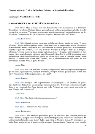 66
Curso de Aplicações Práticas da Mecânica Quântica e a Ressonância Harmônica
Canalização: Prof. Hélio Couto e Osho
4ª Aula - ENTENDENDO A RESSONÂNCIA HARMÔNICA
Prof. Hélio: Hoje a nossa aula será basicamente sobre Ressonância e a ferramenta
Ressonância Harmônica. Qualquer dúvida que vocês ainda tenham, aproveita para elucidar hoje. Eu
vou explicar novamente. Vamos procurar estender, ao máximo possível, o entendimento do que é a
ferramenta. Considero que fica resolvida aquela pergunta: “O que o Hélio faz?” Certo?
Aluno: Eis a questão.
Prof. Hélio: Quando se tenta passar esse trabalho para frente, alguém pergunta: “O que o
Hélio faz?” Se não souber responder, passará o quê para frente, se não entendeu o que é a ferramenta
de Ressonância? Então, vamos rever tudo e esclarecemos as dúvidas que houver. A ferramenta está
baseada no princípio simples, “Tudo que existe no Universo é energia e tudo que é energia é
informação”. É um enorme e único campo eletromagnético. Todo campo eletromagnético é pura
energia e tem uma informação intrínseca a ele. Dentro dele. Nele. Um livro. O livro em papel tem o
conhecimento escrito em alguma língua, página por página. Isso é o que se chamaria “massa”, o lado
partícula. O mesmo livro é uma onda. Portanto, todo o conhecimento que está escrito no livro
também está na onda. Ponto. Alguma dúvida?
Aluno: Não.
Prof. Hélio: Não? OK. Portanto, todos os livros podem ser transferidos para qualquer pessoa
que os deseje. Qualquer livro, qualquer documento, qualquer manual, qualquer coisa escrita. Está
claro? Pensamentos. Todos os pensamentos são o quê?
Aluno: Energia.
Prof. Hélio: Energia! Todos os pensamentos são informações. O seu cérebro é um quilo e
meio de átomos. Todo átomo tem um campo eletromagnético. Que dentro dele tem uma informação.
Que é o seu próprio cérebro. Todo átomo é uma onda. Portanto, seu cérebro emite uma onda, em
hertz. Energia pode desaparecer?
Aluno: Não.
Prof. Hélio: Não. Então, todos os seus pensamentos...?
Aluno: Continuam.
Prof. Hélio: ... Permanecem. Para sempre?
Aluno: Para sempre.
Prof. Hélio: Certo. Qualquer pensamento pode ser transferido para qualquer pessoa que
deseje? Portanto, qualquer consciência pode ser transferida para outra consciência. Sentimentos. Os
sentimentos também são ondas. Certo? Tudo o que existe no Universo é onda. Os sentimentos são
ondas. Todo sentimento que já aconteceu. Que acontece. Que acontecerá. Porque não existe passado,
 