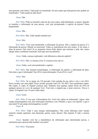 67
nem presente, nem futuro. Tudo pode ser transferido. Os sete corpos que toda pessoa tem, podem ser
transferidos? Todo mundo já sabe disso?
Aluno: Não.
Prof. Hélio: Pode-se transferir cada um dos sete corpos, individualmente, se quiser. Quando
se transfere a informação de uma pessoa, você está incorporando o espírito da pessoa? Estou
perguntando.
Aluno: Não.
Prof. Hélio: Não. Todo mundo entende isso?
Aluno: Sim.
Prof. Hélio: Você está transferindo a informação da pessoa. Não o espírito da pessoa. É a
informação da pessoa. Mental ou emocional. Todas as experiências dos sete corpos. E em suma, a
alma da pessoa. Está claro? Se as perguntas forem feitas depois que terminar a aula, não vamos
chegar nunca a nenhuma conclusão, nem aqui nem nas palestras.
Aluno: Então, começa explicando: você diferencia a alma de espírito?
Prof. Hélio: Não, é a mesma coisa. É a mesma coisa; são só...
Aluno: Então, você está transferindo o espírito.
Prof. Hélio: São somente terminologias. A informação do espírito, a informação da alma.
Está claro o que é informação? Seu DNA é uma informação. O seu DNA é você?
Aluno: Sim.
Prof. Hélio: Se eu pegar um CD gravado. Uma gotinha da sua saliva e faz o seu DNA.
Posso receber isso num papel. Posso receber gravado num CD. No MP3. Faço quinhentas cópias.
São cópias. É cópia. O original continua aqui. Podemos tirar quantas cópias forem do DNA de
qualquer pessoa ou xerox de qualquer livro. Você tem o original que o autor escreveu. Tira-se n
cópias. O original é um. O resto é tudo cópia.
Aluno: Certo.
Prof. Hélio: É isso que a Ressonância faz. Você tem cópias da informação. Agora, todo
campo eletromagnético tem uma informação intrínseca a ele. Portanto, o que é um espírito, o que é
uma alma? É um campo eletromagnético ou não?
Aluno: É.
Prof. Hélio: Tudo é uma energia eletromagnética. Não existe diferença entre mundo
material, mundo espiritual, uma dimensão, quinta, sexta, décima. Não importa. É tudo a mesma
coisa.
Aluno: Quando você faz a transferência da informação para determinada pessoa, o
sentimento que a pessoa tinha também vem junto?
Prof. Hélio: Vem junto.
 