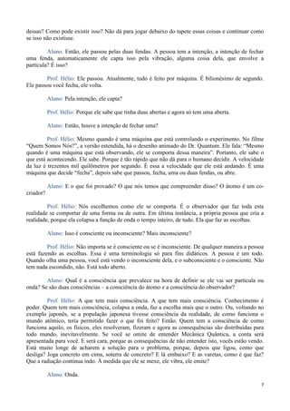 7
dessas? Como pode existir isso? Não dá para jogar debaixo do tapete essas coisas e continuar como
se isso não existisse.
Aluno: Então, ele passou pelas duas fendas. A pessoa tem a intenção, a intenção de fechar
uma fenda, automaticamente ele capta isso pela vibração, alguma coisa dela, que envolve a
partícula? É isso?
Prof. Hélio: Ele passou. Atualmente, tudo é feito por máquina. É bilionésimo de segundo.
Ele passou você fecha, ele volta.
Aluno: Pela intenção, ele capta?
Prof. Hélio: Porque ele sabe que tinha duas abertas e agora só tem uma aberta.
Aluno: Então, houve a intenção de fechar uma?
Prof. Hélio: Mesmo quando é uma máquina que está controlando o experimento. No filme
“Quem Somos Nós?”, a versão estendida, há o desenho animado do Dr. Quantum. Ele fala: “Mesmo
quando é uma máquina que está observando, ele se comporta dessa maneira”. Portanto, ele sabe o
que está acontecendo. Ele sabe. Porque é tão rápido que não dá para o humano decidir. A velocidade
da luz é trezentos mil quilômetros por segundo. É essa a velocidade que ele está andando. É uma
máquina que decide “fecha”, depois sabe que passou, fecha, uma ou duas fendas, ou abre.
Aluno: E o que foi provado? O que nós temos que compreender disso? O átomo é um co-
criador?
Prof. Hélio: Nós escolhemos como ele se comporta. É o observador que faz toda esta
realidade se comportar de uma forma ou de outra. Em última instância, a própria pessoa que cria a
realidade, porque ela colapsa a função de onda o tempo inteiro, de tudo. Ela que faz as escolhas.
Aluno: Isso é consciente ou inconsciente? Mais inconsciente?
Prof. Hélio: Não importa se é consciente ou se é inconsciente. De qualquer maneira a pessoa
está fazendo as escolhas. Essa é uma terminologia só para fins didáticos. A pessoa é um todo.
Quando olha uma pessoa, você está vendo o inconsciente dela, e o subconsciente e o consciente. Não
tem nada escondido, não. Está todo aberto.
Aluno: Qual é a consciência que prevalece na hora de definir se ele vai ser partícula ou
onda? Se são duas consciências – a consciência do átomo e a consciência do observador?
Prof. Hélio: A que tem mais consciência. A que tem mais consciência. Conhecimento é
poder. Quem tem mais consciência, colapsa a onda, faz a escolha mais que o outro. Ou, voltando no
exemplo japonês, se a população japonesa tivesse consciência da realidade, de como funciona o
mundo atômico, teria permitido fazer o que foi feito? Então. Quem tem a consciência de como
funciona aquilo, os físicos, eles resolveram, fizeram e agora as consequências são distribuídas para
todo mundo, inevitavelmente. Se você se omite de entender Mecânica Quântica, a conta será
apresentada para você. E será cara, porque as consequências de não entender isto, vocês estão vendo.
Está muito longe de acharem a solução para o problema, porque, depois que ligou, como que
desliga? Joga concreto em cima, soterra de concreto? E lá embaixo? E as varetas, como é que faz?
Que a radiação continua indo. À medida que ele se mexe, ele vibra, ele emite?
Aluno: Onda.
 