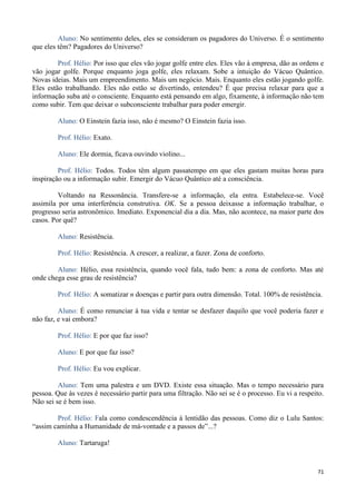 71
Aluno: No sentimento deles, eles se consideram os pagadores do Universo. É o sentimento
que eles têm? Pagadores do Universo?
Prof. Hélio: Por isso que eles vão jogar golfe entre eles. Eles vão à empresa, dão as ordens e
vão jogar golfe. Porque enquanto joga golfe, eles relaxam. Sobe a intuição do Vácuo Quântico.
Novas ideias. Mais um empreendimento. Mais um negócio. Mais. Enquanto eles estão jogando golfe.
Eles estão trabalhando. Eles não estão se divertindo, entendeu? É que precisa relaxar para que a
informação suba até o consciente. Enquanto está pensando em algo, fixamente, à informação não tem
como subir. Tem que deixar o subconsciente trabalhar para poder emergir.
Aluno: O Einstein fazia isso, não é mesmo? O Einstein fazia isso.
Prof. Hélio: Exato.
Aluno: Ele dormia, ficava ouvindo violino...
Prof. Hélio: Todos. Todos têm algum passatempo em que eles gastam muitas horas para
inspiração ou a informação subir. Emergir do Vácuo Quântico até a consciência.
Voltando na Ressonância. Transfere-se a informação, ela entra. Estabelece-se. Você
assimila por uma interferência construtiva. OK. Se a pessoa deixasse a informação trabalhar, o
progresso seria astronômico. Imediato. Exponencial dia a dia. Mas, não acontece, na maior parte dos
casos. Por quê?
Aluno: Resistência.
Prof. Hélio: Resistência. A crescer, a realizar, a fazer. Zona de conforto.
Aluno: Hélio, essa resistência, quando você fala, tudo bem: a zona de conforto. Mas até
onde chega esse grau de resistência?
Prof. Hélio: A somatizar n doenças e partir para outra dimensão. Total. 100% de resistência.
Aluno: É como renunciar à tua vida e tentar se desfazer daquilo que você poderia fazer e
não faz, e vai embora?
Prof. Hélio: E por que faz isso?
Aluno: E por que faz isso?
Prof. Hélio: Eu vou explicar.
Aluno: Tem uma palestra e um DVD. Existe essa situação. Mas o tempo necessário para
pessoa. Que às vezes é necessário partir para uma filtração. Não sei se é o processo. Eu vi a respeito.
Não sei se é bem isso.
Prof. Hélio: Fala como condescendência à lentidão das pessoas. Como diz o Lulu Santos:
“assim caminha a Humanidade de má-vontade e a passos de”...?
Aluno: Tartaruga!
 