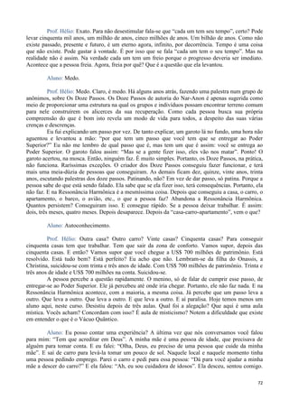 72
Prof. Hélio: Exato. Para não desestimular fala-se que “cada um tem seu tempo”, certo? Pode
levar cinquenta mil anos, um milhão de anos, cinco milhões de anos. Um bilhão de anos. Como não
existe passado, presente e futuro, é um eterno agora, infinito, por decorrência. Tempo é uma coisa
que não existe. Pode gastar à vontade. É por isso que se fala “cada um tem o seu tempo”. Mas na
realidade não é assim. Na verdade cada um tem um freio porque o progresso deveria ser imediato.
Acontece que a pessoa freia. Agora, freia por quê? Que é a questão que ela levantou.
Aluno: Medo.
Prof. Hélio: Medo. Claro, é medo. Há alguns anos atrás, fazendo uma palestra num grupo de
anônimos, sobre Os Doze Passos. Os Doze Passos de autoria do Nar-Anon é apenas sugerida como
meio de proporcionar uma estrutura na qual os grupos e indivíduos possam encontrar terreno comum
para nele construírem os alicerces da sua recuperação. Como cada pessoa busca sua própria
compreensão do que é bom isto revela um modo de vida para todos, a despeito das suas várias
crenças e descrenças.
Eu fui explicando um passo por vez. De tanto explicar, um garoto lá no fundo, uma hora não
aguentou e levantou a mão: “por que tem um passo que você tem que se entregar ao Poder
Superior?” Eu não me lembro de qual passo que é, mas tem um que é assim: você se entrega ao
Poder Superior. O garoto falou assim: “Mas se a gente fizer isso, eles vão nos matar”. Ponto! O
garoto acertou, na mosca. Então, ninguém faz. É muito simples. Portanto, os Doze Passos, na prática,
não funciona. Raríssimas exceções. O criador dos Doze Passos conseguiu fazer funcionar, e terá
mais uma meia-dúzia de pessoas que conseguiram. As demais ficam dez, quinze, vinte anos, trinta
anos, escutando palestras dos doze passos. Patinando, não? Em vez de dar passo, só patina. Porque a
pessoa sabe do que está sendo falado. Ela sabe que se ela fizer isso, terá consequências. Portanto, ela
não faz. E na Ressonância Harmônica é a mesmíssima coisa. Depois que conseguiu a casa, o carro, o
apartamento, o barco, o avião, etc., o que a pessoa faz? Abandona a Ressonância Harmônica.
Quantos persistem? Conseguiram isso. E consegue rápido. Se a pessoa deixar trabalhar. É assim:
dois, três meses, quatro meses. Depois desaparece. Depois da “casa-carro-apartamento”, vem o que?
Aluno: Autoconhecimento.
Prof. Hélio: Outra casa? Outro carro? Vinte casas? Cinquenta casas? Para conseguir
cinquenta casas tem que trabalhar. Tem que sair da zona de conforto. Vamos supor, depois das
cinquenta casas. E então? Vamos supor que você chegue a US$ 700 milhões de patrimônio. Está
resolvido. Está tudo bem? Está perfeito? Eu acho que não. Lembram-se da filha do Onassis, a
Christina, suicidou-se com trinta e três anos de idade. Com US$ 700 milhões de patrimônio. Trinta e
três anos de idade e US$ 700 milhões na conta. Suicidou-se.
A pessoa percebe a questão rapidamente. O menino, só de falar de cumprir esse passo, de
entregar-se ao Poder Superior. Ele já percebeu até onde iria chegar. Portanto, ele não faz nada. E na
Ressonância Harmônica acontece, com a maioria, a mesma coisa. Já percebe que um passo leva a
outro. Que leva a outro. Que leva a outro. E que leva a outro. E aí paralisa. Hoje temos menos um
aluno aqui, neste curso. Desistiu depois de três aulas. Qual foi a alegação? Que aqui é uma aula
mística. Vocês acham? Concordam com isso? É aula de misticismo? Notem a dificuldade que existe
em entender o que é o Vácuo Quântico.
Aluno: Eu posso contar uma experiência? A última vez que nós conversamos você falou
para mim: “Tem que acreditar em Deus”. A minha mãe é uma pessoa de idade, que precisava de
alguém para tomar conta. E eu falei: “Olha, Deus, eu preciso de uma pessoa que cuide da minha
mãe”. E saí de carro para levá-la tomar um pouco de sol. Naquele local e naquele momento tinha
uma pessoa pedindo emprego. Parei o carro e pedi para essa pessoa: “Dá para você ajudar a minha
mãe a descer do carro?” E ela falou: “Ah, eu sou cuidadora de idosos”. Ela desceu, sentou comigo.
 