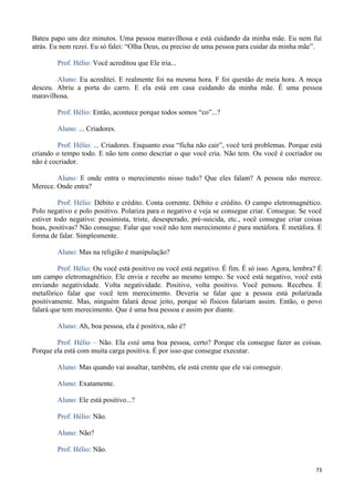 73
Bateu papo uns dez minutos. Uma pessoa maravilhosa e está cuidando da minha mãe. Eu nem fui
atrás. Eu nem rezei. Eu só falei: “Olha Deus, eu preciso de uma pessoa para cuidar da minha mãe”.
Prof. Hélio: Você acreditou que Ele iria...
Aluno: Eu acreditei. E realmente foi na mesma hora. F foi questão de meia hora. A moça
desceu. Abriu a porta do carro. E ela está em casa cuidando da minha mãe. É uma pessoa
maravilhosa.
Prof. Hélio: Então, acontece porque todos somos “co”...?
Aluno: ... Criadores.
Prof. Hélio: ... Criadores. Enquanto essa “ficha não cair”, você terá problemas. Porque está
criando o tempo todo. E não tem como descriar o que você cria. Não tem. Ou você é cocriador ou
não é cocriador.
Aluno: E onde entra o merecimento nisso tudo? Que eles falam? A pessoa não merece.
Merece. Onde entra?
Prof. Hélio: Débito e crédito. Conta corrente. Débito e crédito. O campo eletromagnético.
Polo negativo e polo positivo. Polariza para o negativo e veja se consegue criar. Consegue. Se você
estiver todo negativo: pessimista, triste, desesperado, pré-suicida, etc., você consegue criar coisas
boas, positivas? Não consegue. Falar que você não tem merecimento é pura metáfora. É metáfora. É
forma de falar. Simplesmente.
Aluno: Mas na religião é manipulação?
Prof. Hélio: Ou você está positivo ou você está negativo. É fim. É só isso. Agora, lembra? É
um campo eletromagnético. Ele envia e recebe ao mesmo tempo. Se você está negativo, você está
enviando negatividade. Volta negatividade. Positivo, volta positivo. Você pensou. Recebeu. É
metafórico falar que você tem merecimento. Deveria se falar que a pessoa está polarizada
positivamente. Mas, ninguém falará desse jeito, porque só físicos falariam assim. Então, o povo
falará que tem merecimento. Que é uma boa pessoa e assim por diante.
Aluno: Ah, boa pessoa, ela é positiva, não é?
Prof. Hélio – Não. Ela está uma boa pessoa, certo? Porque ela consegue fazer as coisas.
Porque ela está com muita carga positiva. É por isso que consegue executar.
Aluno: Mas quando vai assaltar, também, ele está crente que ele vai conseguir.
Aluno: Exatamente.
Aluno: Ele está positivo...?
Prof. Hélio: Não.
Aluno: Não?
Prof. Hélio: Não.
 