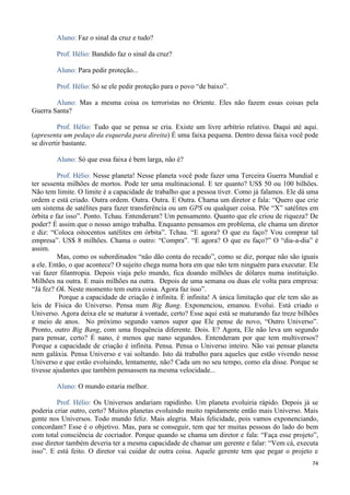 74
Aluno: Faz o sinal da cruz e tudo?
Prof. Hélio: Bandido faz o sinal da cruz?
Aluno: Para pedir proteção...
Prof. Hélio: Só se ele pedir proteção para o povo “de baixo”.
Aluno: Mas a mesma coisa os terroristas no Oriente. Eles não fazem essas coisas pela
Guerra Santa?
Prof. Hélio: Tudo que se pensa se cria. Existe um livre arbítrio relativo. Daqui até aqui.
(apresenta um pedaço da esquerda para direita) É uma faixa pequena. Dentro dessa faixa você pode
se divertir bastante.
Aluno: Só que essa faixa é bem larga, não é?
Prof. Hélio: Nesse planeta! Nesse planeta você pode fazer uma Terceira Guerra Mundial e
ter sessenta milhões de mortos. Pode ter uma multinacional. E ter quanto? US$ 50 ou 100 bilhões.
Não tem limite. O limite é a capacidade de trabalho que a pessoa tiver. Como já falamos. Ele dá uma
ordem e está criado. Outra ordem. Outra. Outra. E Outra. Chama um diretor e fala: “Quero que crie
um sistema de satélites para fazer transferência ou um GPS ou qualquer coisa. Põe “X” satélites em
órbita e faz isso”. Ponto. Tchau. Entenderam? Um pensamento. Quanto que ele criou de riqueza? De
poder? É assim que o nosso amigo trabalha. Enquanto pensamos em problema, ele chama um diretor
e diz: “Coloca oitocentos satélites em órbita”. Tchau. “E agora? O que eu faço? Vou comprar tal
empresa”. US$ 8 milhões. Chama o outro: “Compra”. “E agora? O que eu faço?” O “dia-a-dia” é
assim.
Mas, como os subordinados “não dão conta do recado”, como se diz, porque não são iguais
a ele. Então, o que acontece? O sujeito chega numa hora em que não tem ninguém para executar. Ele
vai fazer filantropia. Depois viaja pelo mundo, fica doando milhões de dólares numa instituição.
Milhões na outra. E mais milhões na outra. Depois de uma semana ou duas ele volta para empresa:
“Já fez? Ok. Neste momento tem outra coisa. Agora faz isso”.
Porque a capacidade de criação é infinita. É infinita! A única limitação que ele tem são as
leis de Física do Universo. Pensa num Big Bang. Exponenciou, emanou. Evolui. Está criado o
Universo. Agora deixa ele se maturar à vontade, certo? Esse aqui está se maturando faz treze bilhões
e meio de anos. No próximo segundo vamos supor que Ele pense de novo, “Outro Universo”.
Pronto, outro Big Bang, com uma frequência diferente. Dois. E? Agora, Ele não leva um segundo
para pensar, certo? É nano, é menos que nano segundos. Entenderam por que tem multiversos?
Porque a capacidade de criação é infinita. Pensa. Pensa o Universo inteiro. Não vai pensar planeta
nem galáxia. Pensa Universo e vai soltando. Isto dá trabalho para aqueles que estão vivendo nesse
Universo e que estão evoluindo, lentamente, não? Cada um no seu tempo, como ela disse. Porque se
tivesse ajudantes que também pensassem na mesma velocidade...
Aluno: O mundo estaria melhor.
Prof. Hélio: Os Universos andariam rapidinho. Um planeta evoluiria rápido. Depois já se
poderia criar outro, certo? Muitos planetas evoluindo muito rapidamente então mais Universo. Mais
gente nos Universos. Todo mundo feliz. Mais alegria. Mais felicidade, pois vamos exponenciando,
concordam? Esse é o objetivo. Mas, para se conseguir, tem que ter muitas pessoas do lado do bem
com total consciência de cocriador. Porque quando se chama um diretor e fala: “Faça esse projeto”,
esse diretor também deveria ter a mesma capacidade de chamar um gerente e falar: “Vem cá, executa
isso”. E está feito. O diretor vai cuidar de outra coisa. Aquele gerente tem que pegar o projeto e
 
