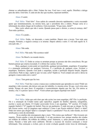 75
chamar os subordinados dele e falar: Fulano faz isso. Você isso e você, aquilo. Distribui e delega
para dez deles. Está feito. E cada um dos dez que recebeu, repassam também.
Aluno: E sentir.
Prof. Hélio: “Está feito”. Essa cadeia de comando desceria rapidamente e seria executado
quase que instantaneamente, na mesma hora, que o presidente deu a ordem. Porque seria só a
informação da ordem chegar até lá embaixo. Está executado. “O que mais, chefe?”
Mas vocês sabem que não é assim. Quando passa para o diretor, a coisa já começa, não?
Tem toda a política...
Aluno: É o poder...
Prof. Hélio: Então, vai descendo, o outro também. Depois tem a inveja. Tem toda uma
situação. Portanto, o negócio começa a se arrastar. Depois sabota o outro. E vira tudo aquilo lá. E
esta ação não...?
Aluno: Não anda.
Prof. Hélio: Não anda. Não acontece nada!
Aluno: No Brasil e no mundo inteiro.
Prof. Hélio: É. Então as coisas se arrastam porque as pessoas não têm consciência. De que
bastaria pensar que estaria executado. E o último faz e pensa. Só isso.
Bom, qualquer evento pode ser transferido, qualquer personalidade, arquétipos. O arquétipo
é a emanação primordial em qualquer Universo. É a perfeição de qualquer coisa. Existem n
arquétipos. Inúmeros. Quando você pede o arquétipo, recebe a perfeição daquela função, daquela
consciência. Pede-se algo, supõe-se que vai usar, certo? Supõe-se. Você compra um carro e deixa na
garagem e nunca anda com o carro?
Aluno: Tem gente que faz isso.
Prof. Hélio: Você faz o curso e nunca usa o conhecimento que aprendeu no curso? Pedir um
arquétipo e não executar, não deixar com que ele trabalhe, é a mesma coisa. Só que, você criou uma
tensão. Porque ele quer fazer. O arquétipo é essencialmente alguém que faz, faz. Ele entrou se
instala, e faz. E a pessoa “puxa o freio”. Vocês acham que algum arquétipo tem medo?
Aluno: Não.
Prof. Hélio: Acho que está claro que não existe isso num arquétipo, OK? Ele é a perfeição.
Ele é a emanação do Criador numa ação específica: jogador de futebol, alpinista, cinegrafista,
escritor e assim por diante. O Criador escrevendo livros é um arquétipo, “O” escritor. O Criador
jogando futebol é “O” jogador de futebol. Para ter um parâmetro. É onde tem que se chegar. Se Ele
não fizesse assim, você já imaginou aqui embaixo? Como é que ficaria embaixo? Qual é o ideal?
Onde nós temos que chegar? Qual é o exemplo? Qual é o parâmetro? Fica ali, todo mundo, no nível
ameba para o resto da eternidade.
Se as amebas não enxergassem algo a mais: “Nós temos que melhorar”. Não tivessem um
impulso. Ficaria ameba o resto da eternidade. E só não aconteceu isso, porque amebas são criadas
aos trilhões de trilhões. De trilhões de trilhões, certo? Inúmeras, n, umas passam a incomodar as
outras. Passam a lutar pelo meio ambiente. Devido a escassez de recursos começam a trocar
informação. Elas começam a evoluir, pois só existe evolução quando existe troca de informação.
 