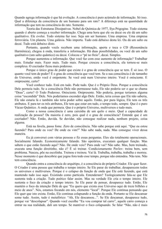 76
Quando agrega informação é que há evolução. A consciência é puro acúmulo de informação. Só isso.
Qual a diferença da consciência de um humano para um rato? A diferença está na quantidade de
informação que tem na consciência do rato. Somente.
Teoria das Estruturas Dissipativas. Nobel de Química de 1977, Ilya Prigogine. Todo sistema
quando é aberto começa a receber informação. Chega uma hora que ele ou decai ou ele dá um salto
qualitativo. Ele evolui. Todo sistema faz isso. Seja um ser humano. Uma empresa. Uma empresa
ferroviária. Um planeta. Uma galáxia. Não importa. Tudo está debaixo desta lei. Ou dá um salto ou
decai. Tudo está debaixo disto.
Portanto, quando vocês recebem uma informação, aperta e toca o CD (Ressonância
Harmônica), chegou à onda, transferiu a informação. Há duas possibilidades, ou você dá um salto
qualitativo (um salto quântico) ou decai. Colocou o “pé no freio”, decai. Simples.
Porque aumentou a informação. Que você faz com esse aumento de informação? Trabalhar
mais. Estudar mais. Fazer mais. Tudo mais. Porque cresceu a consciência, ela tornou-se mais
complexa. O cocriador ficou mais poderoso.
Porque o único grau de poder que existe é o grau de consciência que se tem. É só isso. O
quanto você tem de poder? É o grau de consciência que você tem. Se a sua consciência é do tamanho
do Universo, então você é onipotente. Se você está num Universo inteiro. Você é onisciente. E
onipresente, certo?
Você conhece tudo. Está em tudo. Pode tudo. Que é o Próprio Deus. Porque a consciência
Dele permeia tudo. Se a consciência Dele não permeasse tudo, Ele não poderia ser o que se chama
“Deus”, certo? O Todo Poderoso. Onisciente. Onipresente. Não poderia, porque teríamos alguma
coisa “escondida” Dele. Nós poderíamos esconder algo Dele. Então, teria coisas que Ele não saberia,
Ele não estaria lá e também não teria poder sobre aquilo. Então, por pura lógica, Ele tem os três
atributos. E para ter os três atributos, Ele tem que estar em tudo, o tempo todo, sempre. Que é o puro
Vácuo Quântico. A onda que permeia. Que é o próprio Universo, multiversos e tudo mais.
Como a nossa consciência é uma caixinha de um quilo e meio. Qual a capacidade de
realização da pessoa? Da maioria é zero, pois qual é o grau de consciência? Entende que é um
cocriador? Não. Então, duvida. Se duvidar, não consegue realizar nada, nenhum projeto, coisa
alguma.
Está na favela, passa fome. Zero de consciência. Não sabe porque está aqui. “Que eu estou
fazendo? Para onde eu vou? De onde eu vim?” Não sabe nada, nada. Mas consegue viver dessa
maneira.
Eu já conversei com várias pessoas e fiz essas perguntas. Eles são totalmente operacionais.
Socialmente falando. Economicamente falando. São operários, executam qualquer função. Mas
sabem o que estão fazendo aqui? Não. De onde veio? Para onde vai? Não sabe. Mas, bem treinado,
executa uma função direitinho, não é? É só treinar. Condicionamento Pavlov: treina bem, sem
problema. Nasceu, põe na escolinha. Treinou e treinou. Vai lá. Trabalha, trabalha, trabalha e morreu.
Nesse momento é que descobrie que jogou fora todo esse tempo, porque não entendeu. Não tem. Não
tem consciência.
Quando entra a consciência do arquétipo, é a consciência do próprio Criador. Ele quer fazer.
O Criador é uma pessoa que trabalha o tempo inteiro. Se Ele parar de trabalhar, desaparecem todos
os universos e multiversos. Porque é o colapso da função de onda que Ele está fazendo, que está
mantendo tudo isso aqui. Existindo como partícula. Entenderam? Teologicamente fala-se que Ele
sustenta toda a criação. Tudo poético falar assim. Mas na verdade Ele cria o tempo inteiro. Ele
sustenta o foco da criação o tempo inteiro. Se Ele parar de pensar, desaparece tudo. Então, Ele
mantém o foco da intenção Dele de que “Eu quero que exista esse Universo aqui de treze bilhões e
meio de anos”. Nós, estamos focando em nós, elemento “local”. Porque Ele continua pensando que
Ele quer que isto exista. Então, Ele continua colapsando a função da onda. Portanto se Ele descansar
some tudo. Assim, tudo é metafórico: “Ah, Ele descansou...”. Se Ele descansar, desaparece tudo,
porque vai “descolapsar”. Quando você escolhe “Eu vou comprar tal carro”, aquele carro começa a
entrar na sua realidade, dali um tempo. Se mantiver o foco colapsando. Se falar “Não, não é mais
 
