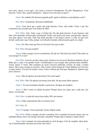 77
esse carro. Agora, é esse aqui”, este carro (o primeiro) desapareceu. Ou não? Desapareceu. Você
descriou. Tirou o foco, aquilo desaparece, “Agora é esse carro que eu quero”.
Aluno: Na verdade, Ele descansa jogando golfe, igual os diretores, os presidentes, certo?
Prof. Hélio: Exatamente. Descansa trabalhando.
Aluno: Você disse que a gente não pode descriar. Criou, está criado. Como é que fica
exatamente esse exemplo que você acabou de falar?
Prof. Hélio: Veja. Tudo o que o Criador faz, Ele não pode descriar. O que fazemos, está
feito, está registrado, está gravado, eternamente. Então, você queria esse carro, está gravado. Agora é
esse aqui; agora é esse aqui. Tudo está sendo gravado. É um arquivo eterno. A cada vez que você
duvida anula tudo o que vinha, porque você não põe intenção suficiente para aquilo ser criado.
Aluno: Sei. Mas como que fica no Universo? Isso que eu não...
Prof. Hélio: Em que sentido?
Aluno: Toda a energia, ela só se transforma. Ela não sai. Não deixa de existir? Para onde vai
essa energia? É só isso?
Prof. Hélio: Essa lei, ela não é bem assim. Inclusive nos livros de Mecânica Quântica eles já
falam que a coisa é em grande escala. Considerando-se essa energia mais grosseira para medidas.
Assim, macro. É assim. Mas emergem no nosso Universo partículas virtuais, do nada, o tempo
inteiro. Não é que a energia se conserva. Não é assim. Entra energia do Vácuo Quântico no Universo
o tempo inteiro. Vive por um tempo e some. Como o elétron que está aqui. Desaparece. Aparece aqui
(mais adiante).
Aluno: Mas ele aparece de outra forma? Em outro lugar?
Prof. Hélio: Não. Ele aparece do mesmo jeito dele. Só que numa órbita superior.
Aluno 1: Eu estou tentando entender os processos. Da água, do oxigênio.
Aluno 2: Não é como as células da gente? Porque temos um corpo, que a cada três, seis
meses, vai trocando.
Prof. Hélio: A cada três meses troca todos, 90% dos átomos.
Aluno: Então, praticamente não é a mesma coisa?
Prof. Hélio: É.
Aluno: É energia. Tem um período. Existe. Depois acaba.
Prof. Hélio: Então, a energia, ela não é constante. Ela é constante em termos macro, mas, na
realidade última, entra e sai energia sem parar, entendeu? Porque tudo é mutante o tempo inteiro.
Aluno: Isso é mutante. Eu estou pensando no ciclo da água. Ciclo do oxigênio. Quer dizer,
vai se transformando, não deixa de existir, não some?
 
