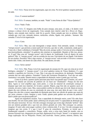 78
Prof. Hélio: Nesse nível de organização, aqui em cima. No nível quântico surgem partículas
do nada.
Aluno: E somem também?
Prof. Hélio: E somem, também, no nada. “Nada” é uma forma de falar “Vácuo Quântico”.
Aluno: Nada é Tudo.
Prof. Hélio: É. Imagina uma bolha de pura energia, uma pura, só onda, e lá dentro você
começa a colocar níveis de organização. Uma camada mais interior onde há o Bóson de Higgs.
Depois, uma camada mais interior, onde há os quarks. Outra camada que tem os prótons. Outra
camada que você tem, entrando átomos, moléculas, células, fígado, rim, pulmão... humano. São
camadas. É nível só de organização.
Aluno: Certo.
Prof. Hélio: Mas, isso está interagindo o tempo inteiro. Está entrando, saindo. A famosa
“energia escura”, que permeia a maior parte do Universo, que não se sabe, exatamente, ainda qual é.
Como ela é. Qual a substância é formada? Mas ela existe, porque senão o Universo já teria colapsado
gravitacionalmente, entendeu? As galáxias não estariam se expandindo. Quando se fala isso, pensa-
se: O quê? Que essa tal “energia escura” está lá depois de Andrômeda. Está ali depois da outra
galáxia? Não. A “energia escura” está na cozinha da sua casa. Está dentro do seu fígado. Está dentro
do seu cérebro. Percebeu? Não é algo externo. A “energia escura” está em todo o Universo e estamos
dentro dele. Então, está dentro de cada célula. De cada átomo, de tudo.
Aluno: Seria o prana?
Prof. Hélio: Não. Prana é nível de organização de energia do Chi, aqui em cima já no nível
biológico, entendeu? A “energia escura” é no nível quântico acima do Vácuo Quântico. É o que
mantém o equilíbrio do Universo. E isso. Não é um grau de consciência, de abstração. Entendido,
somente deu um salto quântico. Entendeu? Teoria das Estruturas Dissipativas. Você deu um salto.
Aumentou o seu poder. Quanto maior a capacidade de abstração, maior o poder que você tem.
Como eu já disse, quantos tijolos precisam para fazer essa parede aqui? Cimento, cal, areia?
Quanto? Se chamar um servente de pedreiro ele vai fazer um “chutômetro”. Porque ele não tem
ideia. Agora se você empilhar aqui, neste ponto, e a loja de material de construção começar a
despejar aqui todo esse material, ele levanta a parede. Depois, joga fora não sei quantos sacos de
cimento, de areia e tudo o mais. Mas, nunca poderá confiar no cálculo que ele te dá. Quem já mexeu
algum dia com reforma de casa ou construção de uma casa, tem uma ideia do que é isso, certo?
Porque eles não têm a menor capacidade de abstração para fazer um cálculo de quanto que usará de
cal, areia, cimento e tijolo. Imagine o resto. Então, quanto pode ganhar um servente de pedreiro?
Qual o poder que essa pessoa pode ter?
Agora um engenheiro nuclear. Tem a capacidade de abstração maior, certo? Ele sabe fazer
uma bomba. Ele tem muito poder. Qual a diferença de um para outro? A capacidade de abstração que
eles têm para raciocinar. Só isso. Um não consegue enxergar que exista algo chamado “próton”. Que
tem um nêutron grudado nele e que tem um elétron girando em volta. Não consegue ver, pensar,
imaginar. O outro sabe como pegar o próton e tirar o nêutron dele. É só isso. Um não consegue nem
imaginar que isto exista. E o que é isso? É grau de consciência. Portanto, se insiste que é
fundamental expandir a consciência. Porque, senão, seria a coisa mais banal do mundo, caso as
pessoas fizessem isso, chegassem em casa hoje, digitassem lá no Google “átomo” e vai aparecer uma
longa explicação. Ou no Wikipédia. Pronto, está resolvido. Átomo, próton, nêutron, elétron, fim.
 