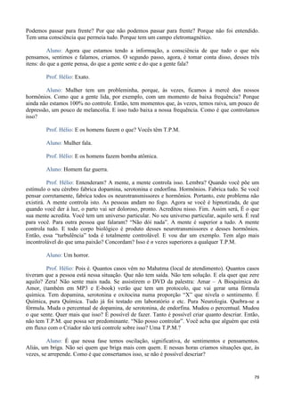 79
Podemos passar para frente? Por que não podemos passar para frente? Porque não foi entendido.
Tem uma consciência que permeia tudo. Porque tem um campo eletromagnético.
Aluno: Agora que estamos tendo a informação, a consciência de que tudo o que nós
pensamos, sentimos e falamos, criamos. O segundo passo, agora, é tomar conta disso, desses três
itens: do que a gente pensa, do que a gente sente e do que a gente fala?
Prof. Hélio: Exato.
Aluno: Mulher tem um probleminha, porque, às vezes, ficamos à mercê dos nossos
hormônios. Como que a gente lida, por exemplo, com um momento de baixa frequência? Porque
ainda não estamos 100% no controle. Então, tem momentos que, às vezes, temos raiva, um pouco de
depressão, um pouco de melancolia. E isso tudo baixa a nossa frequência. Como é que controlamos
isso?
Prof. Hélio: E os homens fazem o que? Vocês têm T.P.M.
Aluno: Mulher fala.
Prof. Hélio: E os homens fazem bomba atômica.
Aluno: Homem faz guerra.
Prof. Hélio: Entenderam? A mente, a mente controla isso. Lembra? Quando você põe um
estímulo o seu cérebro fabrica dopamina, serotonina e endorfina. Hormônios. Fabrica tudo. Se você
pensar corretamente, fabrica todos os neurotransmissores e hormônios. Portanto, este problema não
existirá. A mente controla isto. As pessoas andam no fogo. Agora se você é hipnotizada, de que
quando você der à luz, o parto vai ser doloroso, pronto. Acreditou nisso. Fim. Assim será, É o que
sua mente acredita. Você tem um universo particular. No seu universo particular, aquilo será. É real
para você. Para outra pessoa que falaram? “Não dói nada”. A mente é superior a tudo. A mente
controla tudo. E todo corpo biológico é produto desses neurotransmissores e desses hormônios.
Então, essa “turbulência” toda é totalmente controlável. E vou dar um exemplo. Tem algo mais
incontrolável do que uma paixão? Concordam? Isso é n vezes superiores a qualquer T.P.M.
Aluno: Um horror.
Prof. Hélio: Pois é. Quantos casos vêm no Mahatma (local de atendimento). Quantos casos
tiveram que a pessoa está nessa situação. Que não tem saída. Não tem solução. E ela quer que zere
aquilo? Zera! Não sente mais nada. Se assistirem o DVD da palestra: Amar – A Bioquímica do
Amor, (também em MP3 e E-book) verão que tem um protocolo, que vai gerar uma fórmula
química. Tem dopamina, serotonina e oxitocina numa proporção “X” que nivela o sentimento. É
Química, pura Química. Tudo já foi testado em laboratório e etc. Pura Neurologia. Quebra-se a
fórmula. Muda o percentual de dopamina, de serotonina, de endorfina. Mudou o percentual. Mudou
o que sente. Quer mais que isso? É possível de fazer. Tanto é possível criar quanto descriar. Então,
não tem T.P.M. que possa ser predominante. “Não posso controlar”. Você acha que alguém que está
em fluxo com o Criador não terá controle sobre isso? Uma T.P.M.?
Aluno: É que nessa fase temos oscilação, significativa, de sentimentos e pensamentos.
Aliás, um briga. Não sei quem que briga mais com quem. E nessas horas criamos situações que, às
vezes, se arrepende. Como é que consertamos isso, se não é possível descriar?
 