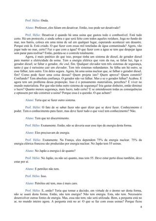 8
Prof. Hélio: Onda.
Aluno: Professor, eles falam em desativar. Então, isso pode ser desativado?
Prof. Hélio: Desativar é quando há uma usina que gastou todo o combustível. Está tudo
certo. Há um protocolo, e ainda sobra o que será feito com todos aqueles resíduos. Joga no fundo do
mar, nos barris, coloca em uma mina de sal em qualquer lugar, esperando acontecer um desastre.
Porque está lá. Está criado. O que fazer com essas mil toneladas de água contaminada? Agora, vão
jogar tudo no mar, certo? Faz o que com a água? O que fazer com a água se tem que despejar água
sem parar para resfriar? Então, perdeu-se o controle totalmente.
Agora, é mais patético do que isso, porque tinha um sistema de diesel, de gerador diesel
para manter a eletricidade da usina. Tem a energia elétrica que vem da rua, se faltar luz, liga o
gerador diesel; se faltar o gerador, the end, fim. Qualquer elevador tem três sistemas de segurança,
tanto é que é raríssimo cair um elevador. Tem três sistemas redundantes. Se falha um há outro, se
esse falhar, tem outro. Um deles segura. Agora, há uma usina nuclear que, se falhar o gerador diesel,
fim? Como pode fazer uma coisa dessas? Quem projeta isto? Quem aprova? Quem constrói?
Confiando? Tem absoluta confiança. O gerador não vai falhar. Mas e se o gerador falhar? Acabou. E
agora tem um problema dessa proporção. Isso é o pensamento materialista, percebeu? É viver no
mundo materialista. Por que não tinha outro sistema de segurança? Iria gastar dinheiro, então diminui
o lucro? Quanto menos segurança, mais lucro, tudo certo? E se entendessem todas as consequências
e optassem por não construir a usina? Porque essa é a questão. O que acham?
Aluno: Teria que se fazer outro sistema.
Prof. Hélio: O fato de se saber fazer não quer dizer que se deve fazer. Conhecimento é
poder. Tem o conhecimento para fazer, mas deve fazer tudo o que você tem conhecimento? Não.
Aluno: Tem que ter discernimento.
Prof. Hélio: Exatamente. Então, não se deveria usar esse tipo de energia desta forma.
Aluno: Eles precisavam de energia.
Prof. Hélio: Exatamente. Na França, eles dependem 75% da energia nuclear. 75% da
energia elétrica francesa são produzidas por energia nuclear. No Japão tem 55 usinas.
Aluno: No Japão a energia é de quanto?
Prof. Hélio: No Japão, eu não sei quanto, mas tem 55. Deve estar perto disso também, deve
estar por aí.
Aluno: E petróleo não tem.
Prof. Hélio: Isso.
Aluno: Petróleo até tem, mas é mais caro.
Prof. Hélio: E, então? Teria que tomar a decisão, em virtude de o átomo ser desta forma,
não se usará desta forma. Então, não tem energia? Não tem energia. Esta, não tem. Necessário
desenvolver outras fontes de energia. Mas, essa não tem; não será utilizada. Bom, a pergunta está no
ar, no mundo inteiro agora. A pergunta está no ar: O que se faz com essas usinas? Porque ficou
 