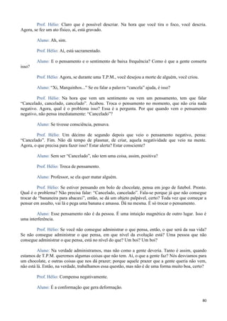 80
Prof. Hélio: Claro que é possível descriar. Na hora que você tira o foco, você descria.
Agora, se fez um ato físico, aí, está gravado.
Aluno: Ah, sim.
Prof. Hélio: Aí, está sacramentado.
Aluno: E o pensamento e o sentimento de baixa frequência? Como é que a gente conserta
isso?
Prof. Hélio: Agora, se durante uma T.P.M., você desejou a morte de alguém, você criou.
Aluno: “Xi, Marquinhos...” Se eu falar a palavra “cancela” ajuda, é isso?
Prof. Hélio: Na hora que vem um sentimento ou vem um pensamento, tem que falar
“Cancelado, cancelado, cancelado”. Acabou. Troca o pensamento no momento, que não cria nada
negativo. Agora, qual é o problema isso? Essa é a pergunta. Por que quando vem o pensamento
negativo, não pensa imediatamente: “Cancelado”?
Aluno: Se tivesse consciência, pensava.
Prof. Hélio: Um décimo de segundo depois que veio o pensamento negativo, pensa:
“Cancelado”. Fim. Não dá tempo de plasmar, de criar, aquela negatividade que veio na mente.
Agora, o que precisa para fazer isso? Estar alerta? Estar consciente?
Aluno: Sem ser “Cancelado”, não tem uma coisa, assim, positiva?
Prof. Hélio: Troca de pensamento.
Aluno: Professor, se ela quer matar alguém.
Prof. Hélio: Se estiver pensando em bolo de chocolate, pensa em jogo de futebol. Pronto.
Qual é o problema? Não precisa falar: “Cancelado, cancelado”. Fala-se porque já que não consegue
trocar de “bananeira para abacaxi”, então, se dá um objeto palpável, certo? Toda vez que começar a
pensar em assalto, vai lá e pega uma banana e amassa. Dá na mesma. É só trocar o pensamento.
Aluno: Esse pensamento não é da pessoa. É uma intuição magnética de outro lugar. Isso é
uma interferência.
Prof. Hélio: Se você não consegue administrar o que pensa, então, o que será da sua vida?
Se não consegue administrar o que pensa, em que nível da evolução está? Uma pessoa que não
consegue administrar o que pensa, está no nível do que? Um boi? Um boi?
Aluno: Na verdade administramos, mas não como a gente deveria. Tanto é assim, quando
estamos de T.P.M. queremos algumas coisas que não tem. Aí, o que a gente faz? Nós desviamos para
um chocolate, e outras coisas que nos dá prazer; porque aquele prazer que a gente queria não vem,
não está lá. Então, na verdade, trabalhamos essa questão, mas não é de uma forma muito boa, certo?
Prof. Hélio: Compensa negativamente.
Aluno: É a conformação que gera deformação.
 
