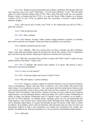 81
Prof. Hélio: Bastaria trocar de pensamento que acabaria o problema. Não dá para entrar por
esse raciocínio, que aí vira o quê? Vitimização. “Ai, nós somos indefesas”. Certo? “Nós não temos
saída, nós somos inferiores porque temos T.P.M.” Não é nada. Não pode entrar por esse caminho.
Porque o outro, os homens não têm T.P.M. e vê o que eles fazem. Então, imagine se os homens
tivessem T.P.M. Se sem T.P.M. já jogaram duas mil, novecentas e noventa e quatro bombas
atômicas. Imagine.
Aluno: Tem uma lei que se matar, com T.P.M., se for comprovado que está de T.P.M., a
gente não vai presa.
Aluno: Tente no próximo mês.
Prof. Hélio: Bom, voltando.
Aluno: Essa situação. Acontece. Então, estamos sempre tentando se policiar, se controlar,
para evitar ao máximo essa situação. Temos que entrar em equilíbrio, ter consciência.
Aluno: Quando reconhecer que isso existe.
Prof. Hélio: Quando... Olha. Se a pessoa estiver em fluxo, centrada, isso não é problema.
Agora, vocês estão raciocinando a partir de um ponto de vista de não controle. Certo? A experiência
que vocês têm é de não controle. Acham que é impossível controlar uma coisa dessas.
Aluno: Mas não é um treino ficar em fluxo o tempo todo? Não é treino? A gente tem que
praticar, praticar, ficar atento. “Vigiai e orai”.
Prof. Hélio: É intenção. Não precisa treino nenhum. É só querer. Não precisa ir para o
Tibete fazer vinte anos de meditação.
Aluno: É, mas e se você esquece?
Prof. Hélio: Como que esquece que existe o Criador? Como?
Aluno: Não, não esquece. A gente se desliga.
Prof. Hélio: Esquece e começa a pensar em inúmeras besteiras. Cria um monte de besteira.
Veja as consequências. Depois volta aqui. Bom, é tentativa e erro, certo? Então. Mas assim levará
muito tempo. As consequências são graves. Isso é para quem não tem conhecimento. Quem já sabe
como funciona não pode se dar ao luxo, porque não estar em fluxo somatiza. Já “caiu essa ficha”?
Somatiza, hein? Cria doença! Saiu do fluxo. Afastou-se do bem. Foi para o lado do mal. Polarizou
negativamente. Cria uma disfunção atômica. Núcleo da célula, DNA, altera a função. Probleminha na
célula, no órgão, cria doença. Entenderam como é? Líquido e certo. Lá embaixo, no seu fígado, o
que tem? O Vácuo Quântico; vai subindo, átomo, molécula, célula. Se você está polarizando uma
carga negativa, o que acontece com o núcleo dessa célula? Desregula tudo. Então, algumas funções
vão ser alteradas, alguns genes. E os genes são formados de que? De átomos. Então, tudo se resume
lá embaixo. Se lá embaixo estiver tudo em harmonia, tudo funcionará aqui em cima. Se estiver em
desarmonia, lembra? Se tudo é uma consciência, seu cérebro tem consciência. Seu coração. Seu
pulmão. Seu dedão do pé. Tudo tem consciência. E a sua consciência está pendendo negativamente...
Aluno: Afeta tudo.
 
