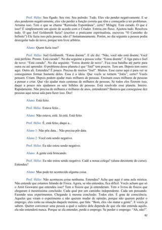82
Prof. Hélio: Seu fígado. Seu rim. Seu pulmão. Tudo. Eles vão pender negativamente. E se
eles penderem negativamente, eles vão perder a função correta que têm e começarão a ter problemas.
Arruma isso. Tem o que se chama “Remissão Espontânea”, certo? Milagre. Está curado. O que é
isso? É simplesmente um ajuste de acordo com o Criador. Entrou em fluxo. Ajustou tudo. Resolveu
tudo. O que Joel Goldsmith fazia? (escritor e praticante espiritualista, escreveu “O Caminho do
Infinito”) Ele fazia isso pela pessoa, não é? Instantaneamente. Porém, no dia seguinte a pessoa podia
desregular tudo de novo, porque tem livre arbítrio.
Aluno: Quem fazia isso?
Prof. Hélio: Joel Goldsmith. “Estou doente”. E ele diz: “Não, você não está doente. Você
está perfeito. Pronto. Está curado”. No dia seguinte a pessoa volta: “Estou doente”. E liga para o Joel
de novo: “Está curado”. No dia seguinte: “Estou doente de novo”. Fica essa batalha até partir para
outra ou até aprender. O problema desse planeta é que “Joel” tem poucos. Tem um. Depois tem outro
aqui. Outro ali. Entendeu? É pouco. Precisa de muitos “Joel”. Muitos. Esse curso aqui é para ver se
conseguimos formar bastante deles. Essa é a ideia. Que vocês se tornem “Joéis”, certo? Vocês
pensam. Criam. Depois podem ajudar mais milhares de pessoas. Ensinam esses milhares de pessoas
a pensar e criar. Que vão ajudar mais centenas de milhares de pessoas. Se todos eles fizerem isso,
daqui a pouco nós ajudamos os sete bilhões de pessoas. Está resolvido esse planeta. Inteiro.
Rapidamente. Não precisa de milhares e milhares de anos, entenderam? Bastava que conseguisse dez
pessoas aqui nessa sala para fazer isso. Dez!
Aluno: Está feito.
Prof. Hélio: Estava feito...
Aluno: Não estava, está. Já está. Está feito.
Prof. Hélio: É, está feito, daqui a...
Aluno 1: Não põe data... Não precisa pôr data.
Aluno 2 :Você está sendo negativo.
Prof. Hélio: Eu não estou sendo negativo.
Aluno: A gente está brincando.
Prof. Hélio: Eu não estou sendo negativo. Cadê a nossa colega? (aluna desistente do curso).
Entendeu?
Aluno: Mas pode ter acontecido alguma coisa.
Prof. Hélio: Não aconteceu coisa nenhuma. Entendeu? Acha que aqui é uma aula mística.
Não entende que estamos falando de Física. Agora, se não entendeu, fica difícil. Vocês acham que só
o Amit Goswami que entendeu isso? Tem n físicos que já entenderam. Tem n livros de físicos que
chegaram à mesmíssima conclusão. Cada qual por um caminho independente. Cada um pensando.
Fazendo seus experimentos. Chegando à mesma conclusão. Todos eles. É grau de consciência.
Aqueles que viram o experimento e não querem mudar de opinião, porque não querem perder o
emprego, eles estão na situação daquele menino, que fala: “Bom, eles vão matar a gente”. E vocês já
sabem. Querer convencer uma pessoa a qual o salário dela dependa de que ela não entenda aquilo,
ela não entenderá nunca. Porque se ela entender, perde o emprego. Se perder o emprego: “Ah, não!”.
 