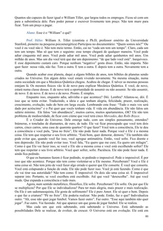 83
Quantos são capazes de fazer igual o William Tiller, que largou todos os empregos. Ficou só com um
para a subsistência dele. Para poder pensar e escrever livremente tem preço. Não tem muro para
ficar. Tem um preço a pagar.
Aluno: Esse é o “William” o quê?
Prof. Hélio: William A. Tiller (cientista e Ph.D, professor emérito da Universidade
Stanford, pioneiro na pesquisa psicoenergética) Participou no documentário: “Quem somos nós?” Ou
você é ou você não é. Não tem meio termo. Então, cai no “cada um tem um tempo”. Claro, cada um
tem um tempo. Mas só que tem o seguinte: esse tempo chegará de qualquer maneira. Você pode
adiar cinquenta mil anos. Você pode adiar mil anos. Você pode adiar quinhentos mil anos. Um
milhão de anos. Mas um dia você terá que dar um depoimento: “de que lado você está”. Inequívoco.
E esse depoimento custará caro. Porque nenhum “negativo” gosta disso. Então, não importa. Não
quer fazer nessa vida, não faz. Tem a outra. E tem a outra. E depois tem a outra. Novamente tem a
outra.
Quando acabar esse planeta, daqui a alguns bilhões de anos, tem bilhões de planetas sendo
criados no Universo. Em algum deles você estará vivendo novamente. Na mesma situação, numa
outra sociedade em que a Mecânica Quântica chegou. Acabou de chegar. E talvez as mesmas pessoas
estejam lá. Os mesmos físicos vão lá de novo para explicar Mecânica Quântica. E você, de novo,
estará numa classe dessas. E de novo terá a oportunidade de assumir ou não assumir. Se não assumir,
de novo. E de novo. E de novo e de novo. Pronto. É simples.
Enquanto isso, enquanto adia, adivinha o que acontece? Dói. Lembra? Afastou-se, dói. É
isso que se tenta evitar. Traduzindo, a ideia e que tenham alegria, felicidade, prazer, realização,
crescimento, evolução, tudo do bem em larga escala. Lembrando esta frase: “Tudo o mais vos será
dado por acréscimo” e o Pai quer que vocês tenham vida. E vida em abundância. Ele não falou um
salário mínimo. Ele falou “em abundância”, muitos carros, muitos apartamentos, OK? Ele não tem
problema de mediocridade, de ficar com ciúme que você terá cinco Mercedes, dez Rolls Royce.
É o Criador do Universo. Dele emerge tudo, com um simples pensamento, entendeu?
Inúmeras, n toneladas de diamantes, de ouro, de tudo. Ele vai ficar preocupado que você tem dois
carros, cinco carros, uma casa de quarenta quartos? O que fazer? Você tem a consciência, Ele te deu
a consciência e você pula, “pisa no freio”, Ele não pode fazer nada. Porque você e Ele é a mesma
coisa. Ele tem que respeitar o seu livre arbítrio. “Está bom, quer demorar, demora.” Ele também não
pode evitar que, quando você faz isso, você agregue antimatéria. Então, você sofre. Fica doente e
tem depressão. Ele não pode evitar isso. Você fala, “Eu quero que me cure; Eu quero um milagre”.
Como é que Ele vai fazer isso, se você e Ele são a mesma coisa e você está escolhendo sofrer? Ele
tem que respeitar o seu livre arbítrio. Você quer sofrer, sofre. Paciência. Ele não pode fazer nada. E
ainda fica pedindo.
O que os humanos fazem é ficar pedindo, re-pedindo o impossível. Pede o impossível. É por
isso que não acontece. Porque não tem como violentar-se a Ele mesmo. Perceberam? Você e Ele é
uma coisa só. Não tem jeito de você fazer algo errado e querer que Ele conserte. É você que conserta.
Você está colapsando a função de onda. Ele não pode fazer isso. Você já está fazendo. Como é que
ele vai tirar sua autoridade? Não tem como. É impossível. Os dois são uma coisa só. É impossível
separar isto. Portanto, se você escolheu está escolhido. Até que você “desescolha”. Até que você
mude. Que expanda a consciência e tudo mais.
Agora, num sentido metafórico, filosófico, Ele sofre. Perceberam? Ele sofre. Ou por que Ele
se multiplicou? Por que Ele se individualizou? Para ter mais alegria, mais prazer e mais realização.
Ou Ele é um sadomasoquista, Ele gosta de sofrimento? Ele é puro Amor. Ele só quer o bem. Depois
o que faz a criatura? “Pé no freio”. Ele poderia realizar. Não pode. Então, faz o que? Individualiza
outro. “Ah, esse não quer jogar futebol. Vamos fazer outro”. Faz outro. “Esse aqui também não quer
jogar”. Faz outro. Vai fazendo. Até que aparece um que gosta de jogar futebol. Ele se realiza.
Mas cada um que está sabotando, está sabotando o Universo. Está sabotando as
possibilidades Dele se realizar, de evoluir, de crescer. O Universo está em evolução. Ele está em
 
