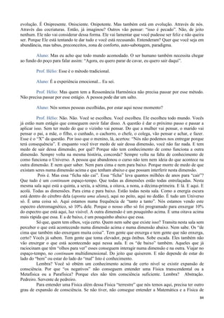 84
evolução. É Onipresente. Onisciente. Onipotente. Mas também está em evolução. Através de nós.
Através das cocriaturas. Então, já imaginou? Outros vão pensar: “isso é pecado”. Não, de jeito
nenhum. Ele não vai considerar dessa forma. Ele vai lamentar que você pudesse ser feliz e não queira
ser. Porque Ele está tentando te dar tudo e você está recusando. Entenderam? Quer que você seja em
abundância, mas tabus, preconceitos, zona de conforto, auto-sabotagem, paradigma.
Aluno: Mas eu acho que todo mundo acomodado. O ser humano também necessita chegar
ao fundo do poço para falar assim: “Agora, eu quero parar de cavar, eu quero sair daqui”.
Prof. Hélio: Esse é o método tradicional.
Aluno: É a experiência emocional... Eu sei.
Prof. Hélio: Mas quem tem a Ressonância Harmônica não precisa passar por esse método.
Não precisa passar por esse estágio. A pessoa pode dar um salto.
Aluno: Nós somos pessoas escolhidas, por estar aqui nesse momento?
Prof. Hélio: Não. Não. Você se escolheu. Você escolheu. Ele escolheu todo mundo. Vocês
já estão num estágio que conseguem ouvir falar disso. A questão é dar o próximo passo e passar a
aplicar isso. Sem ter medo do que o vizinho vai pensar. Do que a mulher vai pensar, o marido vai
pensar o pai, a mãe, o filho, o cunhado, o cachorro, o chefe, o colega, vão pensar e achar, e fazer.
Esse é o “X” da questão. Por isso que o menino, lá, acertou: “Nós não podemos nos entregar porque
terá consequência”. E enquanto você tiver medo de sair dessa dimensão, você não faz nada. E tem
medo de sair dessa dimensão, por quê? Porque não tem conhecimento de como funciona a outra
dimensão. Sempre volta na mesma história, concorda? Sempre volta na falta de conhecimento de
como funciona o Universo. A pessoa que abandonou o curso não tem nem ideia do que acontece na
outra dimensão. E nem quer saber. Nem para cima e nem para baixo. Porque morre de medo de que
existam seres numa dimensão acima e que tenham abaixo e que possam interferir nesta dimensão.
Pois é. Mas essa “ficha não cai”. Essa “ficha” leva quantos milhões de anos para “cair”?
Que tudo é um continuum espaço-tempo. Que todas as dimensões estão todas entrelaçadas. Nesta
mesma sala aqui está a quinta, a sexta, a sétima, a oitava, a nona, a décima-primeira. E lá. E aqui. E
acolá. Todas as dimensões. Para cima e para baixo. Estão todas nesta sala. Como a energia escura
está dentro do cérebro dela (aponta uma aluna), aqui no peito, aqui no dedão. É tudo um Universo
só. É uma coisa só. Aqui estamos numa frequência de “tanto a tanto”. Nós estamos vendo este
espectro eletromagnético, só 10% dele. Porque o nosso olho só foi programado para enxergar 10%
do espectro que está aqui, luz visível. A outra dimensão é um pouquinho acima. É uma oitava acima
mais rápida que essa. E a de baixo, é um pouquinho abaixo que essa.
Só que, quem tem olhos, veja certo. Quem nem sabe que existe isso? Transita nesta sala sem
perceber o que está acontecendo numa dimensão acima e numa dimensão abaixo. Nem sabe. Os “de
cima que também não enxergam muita coisa”. Tem gente que enxerga e tem gente que não enxerga,
certo? Vocês já sabem. Tem gente que toma elevador, pega ônibus. Sobe escada. Eles também não
vão enxergar o que está acontecendo aqui nessa aula. E os “de baixo” também. Aqueles que já
raciocinam que têm “olhos para ver” esses conseguem interagir numa dimensão e na outra. Viajar no
espaço-tempo, no continuum multidimensional. Do jeito que quiserem. E não depende de estar do
lado do “bem” ou estar do lado do “mal” Isto é conhecimento.
Lembra? Você só obtém um conhecimento acima de certo nível se existir expansão de
consciência. Por que “os negativos” não conseguem entender uma Física transcendental ou a
Metafísica ou a Parafísica? Porque eles não têm consciência suficiente. Lembra? Abstração.
Pedreiro. Servente de pedreiro.
Para entender uma Física além dessa Física “terrestre” que nós temos aqui, precisa ter outro
grau de expansão de consciência. Se não tiver, não consegue entender a Matemática e a Física de
 